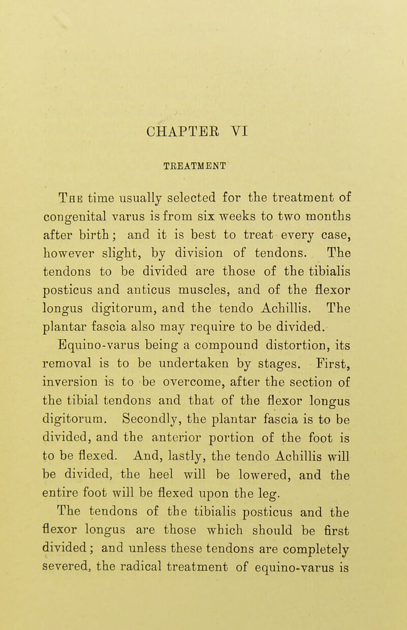 CHAPTER VI TEEATMENT The time usually selected for the treatment of congenital varus is from six weeks to two months after birth; and it is best to treat every case, however slight, by division of tendons. The tendons to be divided are those of the tibialis posticus and anticus muscles, and of the flexor longus digitorum, and the tendo Achillis. The plantar fascia also may require to be divided. Equino-varus being a compound distortion, its removal is to be undertaken by stages. First, inversion is to be overcome, after the section of the tibial tendons and that of the flexor longus digitorum. Secondly, the plantar fascia is to be divided, and the anterior portion of the foot is to be flexed. And, lastly, the tendo Achillis will be divided, the heel will be lowered, and the entire foot will be flexed upon the leg. The tendons of the tibialis posticus and the flexor longus are those which should be first divided; and unless these tendons are completely severed, the radical treatment of equino-varus is