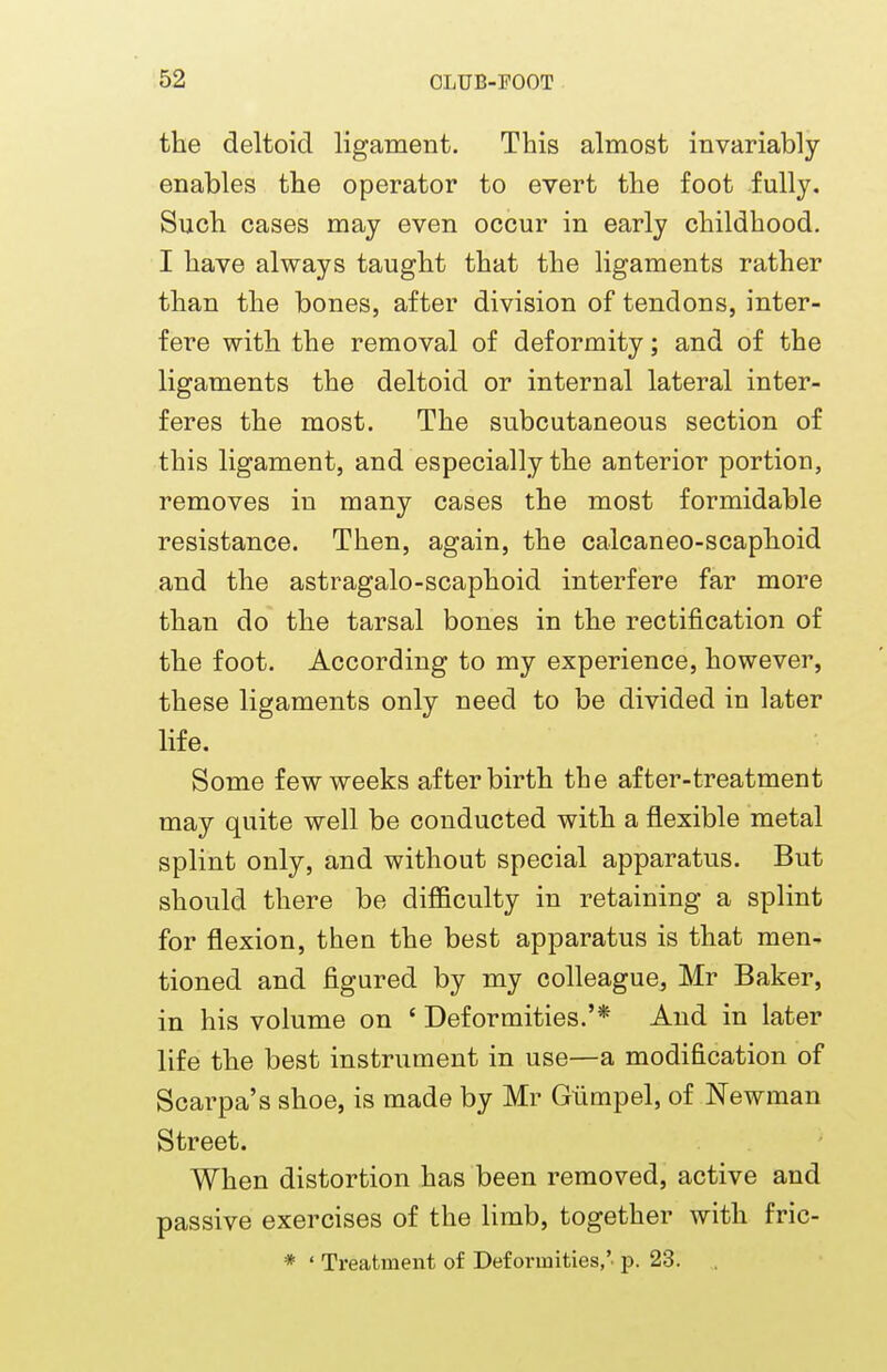 the deltoid ligament. This almost invariably enables the operator to evert the foot fully. Such cases may even occur in early childhood. I have always taught that the ligaments rather than the bones, after division of tendons, inter- fere with the removal of deformity; and of the ligaments the deltoid or internal lateral inter- feres the most. The subcutaneous section of this ligament, and especially the anterior portion, removes in many cases the most formidable resistance. Then, again, the calcaneo-scaphoid and the astragalo-scaphoid interfere far more than do the tarsal bones in the rectification of the foot. According to my experience, however, these ligaments only need to be divided in later life. Some few weeks afterbirth the after-treatment may quite well be conducted with a flexible metal splint only, and without special apparatus. But should there be difficulty in retaining a splint for flexion, then the best apparatus is that men- tioned and figured by my colleague, Mr Baker, in his volume on ' Deformities.'* And in later life the best instrument in use—a modification of Scarpa's shoe, is made by Mr Giimpel, of Newman Street. When distortion has been removed, active and passive exercises of the limb, together with fric- * ' Treatment of Deformities,', p. 23.