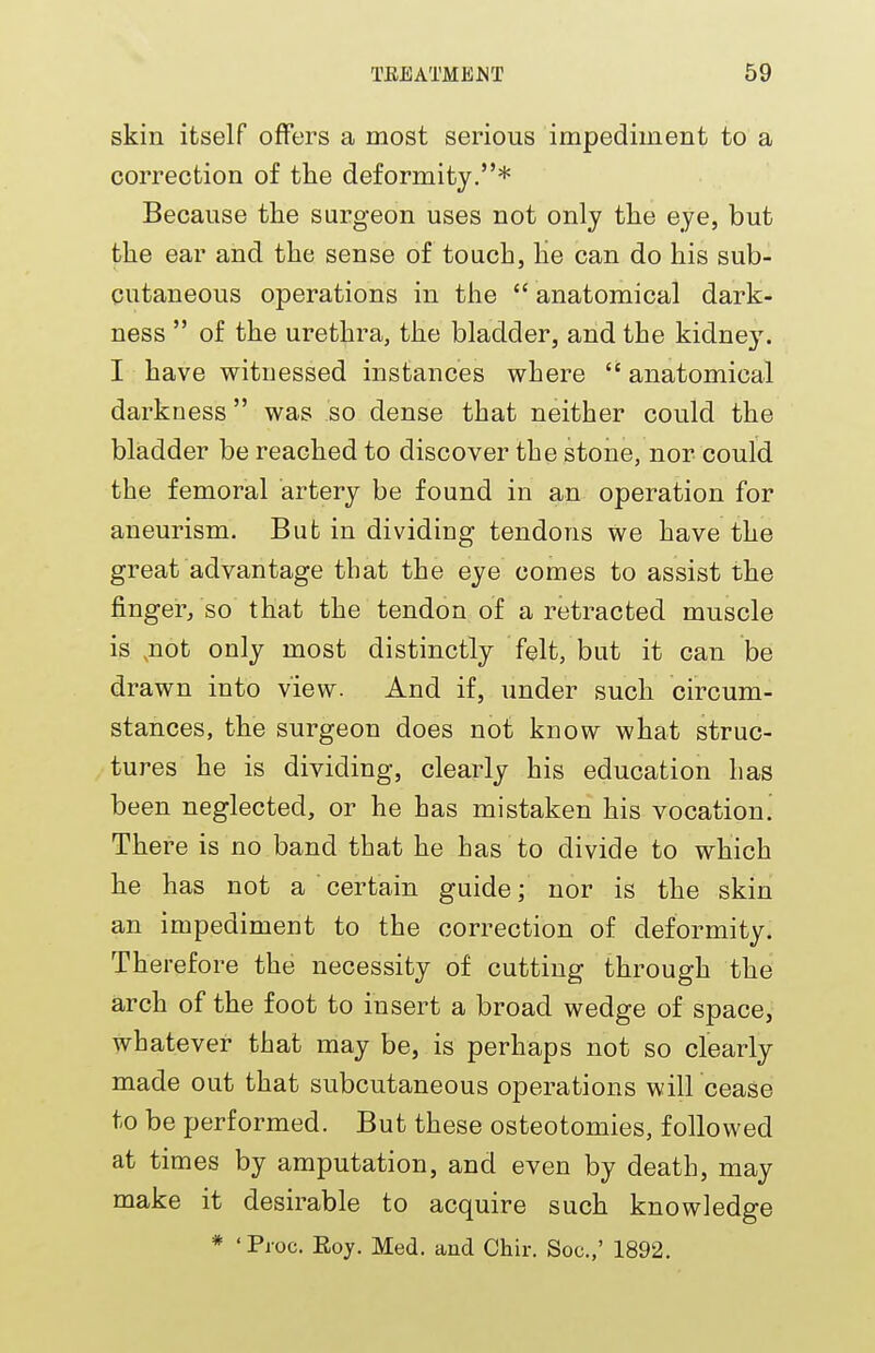skin itself offers a most serious impediment to a correction of the deformity.* Because the surgeon uses not only the eye, but the ear and the sense of touch, lie can do his sub- cutaneous operations in the  anatomical dark- ness  of the urethra, the bladder, and the kidney. I have witnessed instances where  anatomical darkness was so dense that neither could the bladder be reached to discover the stone, nor could the femoral artery be found in an operation for aneurism. But in dividing tendons we have the great advantage that the eye comes to assist the finger, so that the tendon of a retracted muscle is ,not only most distinctly felt, but it can be drawn into view. And if, under such circum- stances, the surgeon does not know what struc- tures he is dividing, clearly his education has been neglected, or he has mistaken his vocation! There is no band that he has to divide to which he has not a certain guide; nor is the skin an impediment to the correction of deformity. Therefore the necessity of cutting through the arch of the foot to insert a broad wedge of space, whatever that may be, is perhaps not so clearly made out that subcutaneous operations will cease to be performed. But these osteotomies, followed at times by amputation, and even by death, may make it desirable to acquire such knowledge * 'Proc. Eoy. Med. and Chir. Soc.,' 1892.