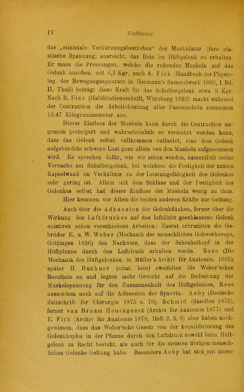 das „minimale Verkürzungsbestrebeu der Muskulatur (ihre ela- stische Spannung) ausreicht, das Bein im Hüftgelenk zu erhalten. Er mass die Pressungen, welche die ruhenden Muskeln auf das Gelenk ausüben, mit 6,3 Kgr, nach A. Fick (Handbuch der Physio- log. der Bewegungsapparate in Hermann's Samirelwerk 1880, I.Bd. II. Theil) beträgt diese Kraft für das Schultergelenk etwa 5 Kgr. Nach R. Fick (Habilitationsschrift, Würzburg 1892) macht während der Contraction die Arbeitsleistung aller Fussmuskeln zusammen 13,47 Kilogrammometer aus. Dieser Einfluss der Muskeln kann durch die Contraction un- gemein gesteigert und wahrscheinlich so vermehrt werden kann, dass das Gelenk selbst vollkommen entlastet, eine dem Gelenk aufgebürdete schwere Last ganz allein von den Muskeln aufgenommen wird. Es sprechen dafür, wie wir sehen werden, namentlich meine Versuche am Schultergelenk, bei welchem die Festigkeit der untern Kapselwand im Verhältnis zu der Leistungsfähigkeit des Gelenkes sehr gering ist. Allein mit dem Schluss und der Festigkeit des Gelenkes selbst hat dieser Einfluss der Muskeln wenig zu thun. Hier kommen vor Allem die beiden anderen Kräfte zur Geltung. Auch über die Adhaesion der Gelenkflächen, ferner über die Wirkung des Luftdruckes auf das luftdicht geschlossene Gelenk existiren schon verschiedene Arbeiten: Zuerst erbrachten die Ge- brüder E. u. W. Weber (Mechanik der menschlichen Gehwerkzeuge, Göttingen 1886) den Nachweis, dass der Schenkelkopf in der Hüftpfanne durch den Luftdruck erhalten werde. Rose (Die Mechanik des Hüftgelenkes, in MüUer's Archiv für Anatomie, 1865), später H. Buchner (citat. loco) zweifelten die Weber'schen Resultate an und legten mehr Gewicht auf .die Bedeutung der Muskelspannung für den Zusammenhalt des Hüftgelenkes, Rose ausserdem noch auf die Adhaesion der Synovia. Aeby (Deutsche Zeitschrift für Chirurgie 1875 u. 76), Schmid (daselbst 1875), ferner van Braam Houckgeest (Archiv für Anatomie 1877) und E. Fick (Archiv für Anatomie 1878, Heft 2, 8, 6) aber haben nach- gewiesen, dass das Weber'ßche Gesetz von der Aequilibrierung des Gelenkkopfes in der Pfanne durch den Luftdruck sowohl beim Hüft- gelenk zu Recht besteht, als auch für die meisten übrigen mensch- lichen Gelenke Geltung habe. Besonders Aeby hat sich^mit diesei-