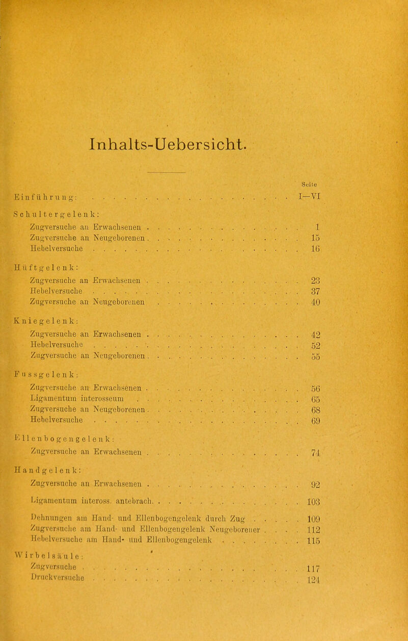 Inhalts-Uebersicht. Seite Einführung: ■ ■ I—VI S c h II 11 e r o- e 1 e n k: Zugversuche au Erwachsenen 1 Zugversuche an Neugehorenen 15 Hebelversuehe IG Hüftgelenk: Zugversuche an Erwachsenen 23 Hebelversuche 37 Zugversuche an Neugeborenen 40 Kniegelenk: Zugversuche an Erwachsenen 42 Hebelversuche . . . , 52 Zugversuche an Neugeborenen. 55 Fussgelenk: Zugversuche au Erwacbsenen 56 Ligamentum interosseum . G5 Zugversuche an Neugeborenen 68 Hebelversuehe 69 I'' 11 e n b 0 g c n g e 1 e u k : Zugversuche an Erwachsenen 74 Handgelenk: Zugversuche au Erwachsenen (J2 Ligamentum inteross. antcbrach 103 iJelinungen am Hand- und Ellenbogcngeleak durch Zug ..... 109 Zugversnclie am Hand- und Ellenbogengelenk Neugeborener .... 112 Hebelversuche am Hand- und Ellenbogengelenk 115 Wirbelsäule: Zugversuche ... 117 Druckversuche [o^i