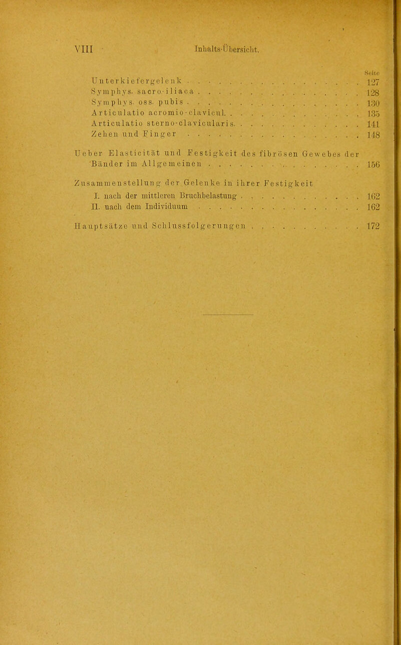 U11 terkiefergel(!nk 127 S y III 11 Ii y s. s a c r 0 ■ il i a c; a 12g Synipliys. oss. pubis A rticulatio acromio-clavicul 135 Articulatio sterno-clavicularis 141 Zehen und Finger M8 Ueber Elasticität und Festigkeit des fibriLsen Gewebes der 'Bänder im Allgemeinen . 156 Zusammenstellung der Gelenke in ihrer Festigkeit J. nach der mittleren Bruchbelastung 102 II. nach dem Individuum 162 Hauptsätze und Schlussfolgerungeu 172