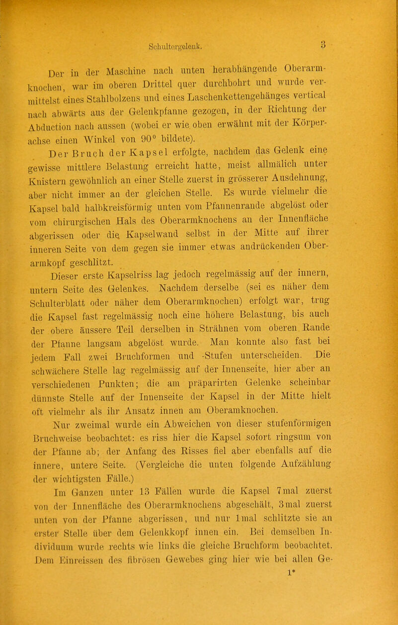 Sohiiltorgelenk. Der in der Maschine nach unten herabhängende Oberarm- knochen, war im oberen Drittel quer durchbohrt und wurde ver- mittelst eines Stahlbolzens und eines Laschenkettengehänges vei-tical nach abwärts aus der Gelenkpfanne gezogen, in der Richtung der Abduction nach aussen (wobei er wie oben erwähnt mit der Körper- achse einen Winkel von 90 bildete). Der Bruch der Kapsel erfolgte, nachdem das Gelenk eine gewisse mittlere Belastung erreicht hatte, meist allmälich unter Knistern gewöhnlich an einer Stelle zuerst in grösserer Ausdehnung, aber nicht immer an der gleichen Stelle. Es wurde vielmehr die Kapsel bald halbkreisförmig unten vom Pfannenrande abgelöst oder vom chirurgischen Hals des Oberarmknochens au der Innenfläche abgerissen oder diQ Kapselwand selbst in der Mitte auf ihrer inneren Seite von dem gegen sie immer etwas andrückenden Ober- arm köpf geschlitzt. Dieser erste Kapselriss lag jedoch regelmässig auf der innern, untern Seite des Gelenkes. Nachdem derselbe (sei es näher dem Schulterblatt oder näher dem Oberarmknochen) erfolgt war, trng die Kapsel fast regelmässig noch eine höhere Belastung, bis auch der obere äussere Teil derselben in Strähnen vom oberen Rande der Pfanne langsam abgelöst wurde. Man konnte also fast bei jedem Fall zwei ßruchformen und -Stufen unterscheiden. Die schwächere Stelle lag regelmässig auf der Innenseite, hier aber an verschiedenen Punkten; die am präparirten Gelenke scheinbar dünnste Stelle auf der Innenseite der Kapsel in der Mitte hielt oft vielmehr als ihr Ansatz innen am Oberamknochen. Nur zweimal wurde ein Abweichen von dieser stufenförmigen Bruchweise beobachtet: es riss hier die Kapsel sofort ringsum von der Pfanne ab; der Anfang des Risses fiel aber ebenfalls auf die innere, untere Seite. (Vergleiche die unten folgende Aufzählung der wichtigsten Fälle.) Im Ganzen unter 13 Fällen wurde die Kapsel 7 mal zuerst von der Innenfläche des Oberarmknochens abgeschält, 3 mal zuerst unten von der Pfanne abgerissen, und nur Imal schlitzte sie an erster Stelle über dem Gelenkkopf innen ein. Bei demselben In- dividuum wurde rechts wie links die gleiche Bruchform beobachtet. Dem Einreissen des fibrösen Gewebes ging hier wie bei allen Ge- 1*