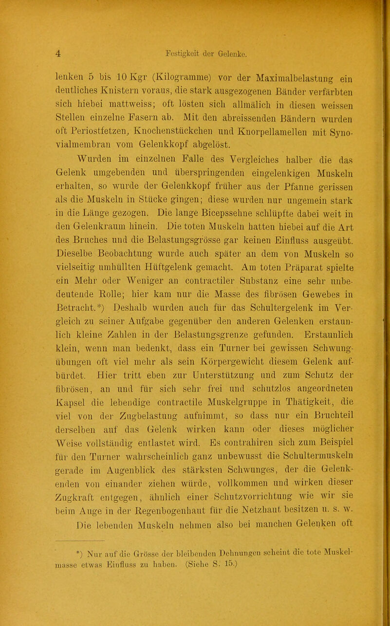 lenken 5 bis lOKgr (Kilogi'amme) vor der Maximalbelastung ein deutliches Knistern voraus, die stark ausgezogenen Bänder verfärbten sich liiebei mattweiss; oft lösten sich allmälich in diesen weissen Stellen einzelne Fasern ab. JMit den abreissenden Bändern wurden oft Periostfetzen, Knochenstückchen und Knorpellamellen mit Syno- vialmembran vom Gelenkkopf abgelöst. Wurden im einzelnen Falle des Vergleiches halber die das Gelenk umgebenden und überspringenden eingelenkigen Muskeln erhalten, so wurde der Gelenkkopf frühei- aus der Pfanne gerissen als die Muskeln in Stücke gingen; diese wurden nur ungemein stark in die Länge gezogen. Die lange Bicepssehne schlüpfte dabei weit in den Gelenkraiini hinein. Die toten Muskeln hatten hiebei auf die Art des Bruches und die Belastungsgrösse gar keinen Einfluss ausgeübt. Dieselbe Beobachtung wurde auch später an dem von Muskeln so vielseitig umhüllten Hüftgelenk gemacht. Am toten Präparat spielte ein Mehr oder Weniger an contractiler Substanz eine sehr unbe- deutende Rolle; hier kam nur die Masse des fibrösen Gewebes in Betracht.*) Deshalb wurden auch für das Schultergelenk im Ver- gleich zu seiner Aufgabe gegenüber den anderen Gelenken erstaun- lich kleine Zahlen in der Belastungsgrenze gefunden. Erstaunlich klein, wenn man bedenkt, dass ein Turner bei gewissen Schwung- übungen oft viel mehr als sein Körpergewicht diesem Gelenk auf- bürdet. Hier tritt eben zur Unterstützung und zum Schutz der fibrösen, an und für sich sehr frei und schutzlos angeordneten Kapsel die lebendige contractile Muskelgruppe in Thätigkeit, die viel von der Zugbelastung aufnimmt, so dass nur ein Bruchteil derselben auf das Gelenk wirken kann oder dieses möglicher Weise vollständig entlastet wird. Es contrahiren sich zum Beispiel für den Turner wahrscheinlich ganz unbewusst die Schultermuskeln gerade im Augenblick des stärksten Schwunges, der die Gelenk- enden von einander ziehen würde, vollkommen und wirken dieser Zugkraft entgegen, ähnlich einer Scliutzvorrichtung wie wir sie beim Auge in der Regenbogenhaut für die Netzhaut besitzen u. s. w. Die lebenden Muskeln nehmen also bei manchen Gelenken oft *) Nur auf die Grösse der bleibenden üehnungeu scheint die tote Muskel- luusse etwas Einfluss zu haben. (Siehe S. 15.)