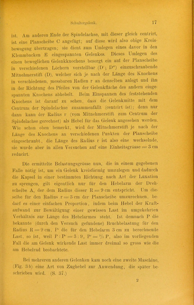 ist. Am anderen Ende der Spindelaclise, mit dieser gleich centrirt, ist eine Planscheibe C angefügt; auf diese wird also obige Kreis- bewegung übertragen; sie dient zum Umlegen eines davor in den Klemmbacken E eingespannten Gelenkes. Dieses Umlegen des einen beweglichen Gelenkknochens besorgt ein auf dei- Planscheibe in verschiedenen Löchern verstellbar (D'; D) einzuschraubende Mitnehmerstift (D), welcher sich je nach der Länge des Knochens in verschiedenen, messbaren Radien r an denselben anlegt und ihn in der Richtung des Pfeiles von der Gelenkfläche des andern einge- spannten Knochens abhebelt. Beim Einspannen des feststehenden Knochens ist darauf zu sehen, dass die Gelenkmitte mit dem Centrum der Spindelachse zusammenfällt (centrirt ist); denn nur dann kann der Radius r (vom Mitnehmerstift zum Centrum der Spindelachse gerechnet) als Hebel für das Gelenk angesehen werden. Wie schon oben bemerkt, wird der Mitnelimerstift je nach der Länge des Knochens an verschiedenen Punkten der Planscheibe eingeschraubt, die Länge des Radius r ist also eine wechselnde, sie wurde aber in allen Versuchen auf eine Einheitsgrösse = 3 cm reducirt. Die ermittelte Belastungsgrösse nun, die in einem gegebenen Falle nötig ist, um ein Gelenk kreisförmig umzulegen und dadurch die Kapsel in einer bestimmten Richtung nach Art der Luxation zu sprengen, gilt eigentlich nur für den Hebelarm der Dreh- scheibe A, der dem Radius dieser R = 9 cm entspricht. Um die- selbe für den Radius r = 3 cm der Planscheibe umzurechnen, be- darf es einer einfachen Proportion, indem beim Hebel der Kraft- aufwand zur Bewältigung einer gewissen Last im umgekehrten Verhältnis zur Länge des Hebelai'mes steht. Ist demnach P die bekannte (durch den Versuch gefundene) Bruchbelastung für den Radius R = 9cra, P' die für den Hebelarm 3 cm zu berechnende Last, so ist, weil P:P' = 3:9, P' = 7;iP, also im vorliegenden Fall die am Gelenk wirkende Last immer dreimal so gross wie die am Hebelrad beobachtete. Bei mehreren anderen Gelenken kam noch eine zweite Maschine, (Fig. 3b) eine Art von Zughebel zur x^nwendung, die später be- schrieben wird. (S. 37.) 2