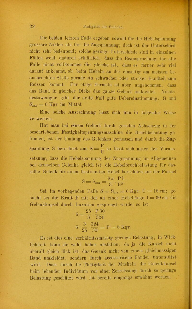 Die beiden letzten Fälle ergeben sowohl fiir die Hebelspannung grössere Zahlen als fiir die Zugspannung; doch ist der Unterschied nicht sehr bedeutend; solche geringe Unterschiede sind in einzelnen Fällen wohl dadurch erklärlich, dass die Beanspruchung fiir alle Fälle nicht vollkommen die gleiche ist, dass es ferner sehr viel darauf ankommt, ob beim Hebeln an der einseitig am meisten be- anspruchten Stelle gerade ein schwacher oder starker Bandteil zum ßeissen kommt. Für obige Formeln ist aber angenommen, dass das Band in gleicher Dicke das ganze Gelenk umkleidet. Nichts- destoweniger gibt der erste Fall gute Uebereinstimmuug: S und Snix = 6 Kgr im Mittel. Eine solche Ausrechnung lässt sich nun in folgender Weise verwerten: Hat man bei einem Gelenk durch geraden Ächsenzng in der beschriebenen Festigkeitsprüfungsmaschine die Bjiichbelastung ge- funden, ist der Umfang des Gelenkes gemessen und damit die Zug- p Spannung S berechnet aus S = ^ so lässt sich unter der Voraus- setzung, dass die Hebelspanuung der Zugspannung im Allgemeinen bei demselben Gelenke gleich ist, die Hebelbruchbelastung fiir das- selbe Gelenk fiir einen bestimmten Hebel berechnen aus der Foi'mel q q -P ^ Sei im vorliegenden Falle S = Smx = 6Kgr, U = 18cm; ge- sucht sei die Kraft P mit der an einer Hebellänge 1 = 30 cm die Gelenkkapsel durch Luxation gesprengt werde, so ist: 25 P30 6 = 3 ■ 324 Es ist dies eine verhältnissmässig geringe Belastung; in Wirk- lichkeit kann sie wohl höher ausfallen, da ja die Kapsel nicht überall gleich dick ist, das Gelenk nicht von einem gleichmässigen Band umkleidet, sondern durch accessorische Bänder unterstützt wird. Dass durch die Thätigkeit der Muskeln die Gelenkkapsel beim lebenden Individuum vor einer Zerreissung durch so geringe Belastung geschützt wird, ist bereits eingangs erwähnt worden. .