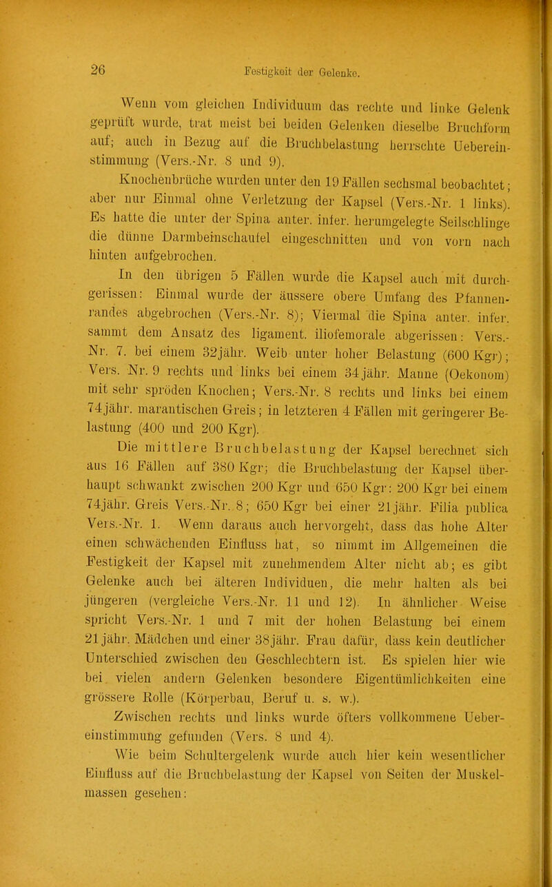 Weim vom gleichen Iiuliviclimm das rechte und linke Gelenk geprüft wurde, trat meist bei beiden Gelenken dieselbe Bruchfurm auf; auch in Bezug auf die Bruchbelastung herrschte Ueberein- stimmung (Vers.-Nr. 8 und 9). Knochenbrüche wurden unter den 19 Fällen sechsmal beobachtet; aber nur Einmal ohne Verletzung der Kapsel (Vers.-Nr. 1 links)! Es hatte die unter der Spina anter. infer. hei'umgelegte Seilschlinge die dünne Darmbeinschaufel eingeschnitten und von vorn nach hinten aufgebrochen. In den übrigen 5 Fällen wurde die Kapsel auch mit durch- gerissen: Einmal wurde der äussere obere Umfang des Pfannen- randes abgebrochen (Vers.-Nr. 8); Viermal die Spina anter. infer. sammt dem Ansatz des ligameut. iliofemorale abgerissen: Vers.- Nr. 7. bei einem 32jähr. Weib unter hoher Belastung (600 Kgr); Vers. Nr. 9 rechts und links bei einem 34 jähr. Manne (Oekonom) mit sehr spröden Knochen; Vers.-Nr. 8 rechts und links bei einem 74 jähr, marantischen Greis; in letztei'en 4 Fällen mit geringerer Be- lastung (400 und 200 Kgr). Die mittlere Bruchbelastung der Kapsel berechnet sich aus 16 Fällen auf 380 Kgr; die Bruchbelastung der Kapsel über- haupt schwankt zwischen 200 Kgr und 650 Kgr: 200 Kgr bei einem 74jähr. Greis Vers.-Nr. 8; 650 Kgr bei einer 21 jähr. Filia publica Vers.-Nr. 1. Wenn daraus auch hervorgeht, dass das hohe Alter einen schwächenden Einfiuss hat, so nimmt im Allgemeinen die Festigkeit der Kapsel mit zunehmendem Alter nicht ab; es gibt Gelenke auch bei älteren Individuen, die mehr halten als bei jüngeren (vergleiche Vers.-Nr. 11 und 12). In ähnlicher Weise spricht Vers.-Nr. 1 und 7 mit der hohen Belastung bei einem 21 jähr. Mädchen und einer 38 jähr. Frau dafür, dass kein deutlicher Unterschied zwischen den Geschlechtern ist. Es spielen hier wie bei. vielen andern Gelenken besondere Eigentümlichkeiten eine grössere Rolle (Körperbau, Beruf u. s. w.). Zwischen rechts und links wurde öfters vollkommene Ueber- einstimmung gefunden (Vers. 8 und 4). Wie beim Schultergelenk wurde auch hier kein wesentlicher Einfiuss auf die Bruchbelastung der Kapsel von Seiten der Muskel- massen gesehen: