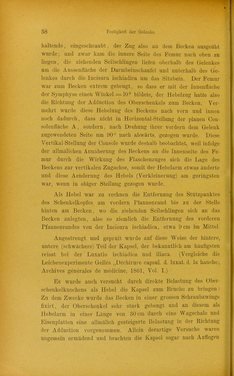 haltende, eingeschraubt, der Zug also an dem Becken ausgeübt wurde; und zwar kam die innere Seite des Femur nach oben zu liegen, die ziehenden Seilschlingen liefen oberhalb des Gelenkes um die Aussenlläche der Darnibeinschaufel und unterhalb des Ge- lenkes durch die Incisura ischiadica um das Sitzbein. Der Femur war zum Becken extrem gebeugt, so dass er mit der lunenfiäche der Symphyse einen Wiultel = 10 bildete, der Hebelzug hatte also die Richtung der Adduction des Oberschenkels zum Becken. Ver- mehrt wurde diese Hebelung des Beckens nach vorn und innen noch dadurch, dass nicht in Horizontal-Stellung der planen Con- solenÜäche A, sondern, nach Drehung ihrer vordem dem Gelenk zugewendeten Seite um 90 nach abwärts, gezogen wurde. Diese Vertikal-Stellung der Console wurde deshalb beobachtet, weil infolge der allmälichen Annäherung des Beckens an die Innenseite des Fe- mur durch die Wirkung des Flaschenzuges sich die Lage des Beckens zur veilikalen Zugachse, somit der Hebelarm etwas änderte und diese Aenderung des Hebels (Verkleinerung) am geringsten war, wenn in obiger Stellung gezogen wurde. Als Hebel war zu rechnen die Entfei'nung des Stützpunktes des Schenkelkopfes am vordem Pfannenrand bis zu der Stelle hinten am Becken, wo die. ziehenden Seilschlingen sich an das Becken anlegten, also so ziemlich die Entfernung des vorderen Pfannenrandes von der Incisura ischiadica, etwa 9 cm im Mittel. Angestrengt und geprüft wurde auf diese Weise der hintere, untere (schwächere) Teil der Kapsel, der bekanntlich am häufigsten reisst bei der Luxatio ischiadica und iliaca. (Vergleiche die Leichenexperimente Gellös ,,ü6chirure capsul. d. luxat. d. la hauche; Archives generales de mödicine, 1861, Vol. I.) Es wurde auch versucht durch direkte Belastung des Ober- schenkelknochens als Hebel die Kapsel zum Bruche zu bringen : Zu dem Zwecke wurde das Becken in einer grossen Schraubzwinge fixirt, der Oberschenkel sehr stark gebeugt und an diesem als Hebelarm in einer Länge von 30 cm durch eine VVagschale und Eisenplatten eine allmälich gesteigerte Belastung in der Richtung der Adduction vorgenommen. Allein derartige Versuche waren ungemein ermüdend und brachten die Kapsel sogar nach Auflegen