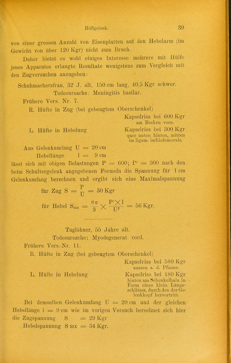 von einer grossen Anzahl von Eisenplatten auf den Hebelarm (im Gewicht von über 120 Kgr) nicht zum Bruch. Daher bietet es wohl einiges Interesse mehrere mit Hülfe jenes Apparates erlangte Resultate wenigstens zum Vergleich mit den Zugversuchen anzugeben: Schuhmachersfrau, 32 J. alt, 150 cm lang, 40,5 Kgr schwer. Todesursache: Meningitis basilar. Frühere Vers. Nr. 7. R. Hüfte in Zug (bei gebeugtem Oberschenkel) Kapselriss bei 600 Kgr am Becken vorn. L. Hüfte in Hebelung Kapselriss bei 300 Kgr quer unten hinten, mitten im ligam. ischiofcmorale- Aus Gelenkumfang U = 20 cm Hebellänge 1 = 9 cm lässt sich mit obigen Belastungen P = 600; F' = 300 nach den beim Schultergelenk angegebenen Formeln die Spannung für 1 cm Gelenkumfang berechnen und ergibt sich eine Maximalspannung für Zug S = ^ = 30 Kgr für Hebel = ^ X = ^ß^^»- Taglöhner, 55 Jahre alt. Todesursache: Myodegenerat. cord. Frühere Vers.-Nr. 11. R. Hüfte in Zug (bei gebeugtem Oberschenkel) Kapselriss bei 580 Kgr aussen a. d. Pfanne. L. Hüfte in Hebelung Kapselriss bei 180 Kgr hinten am Schenkelhals in Form eines klein. Längs- sclilitzes, durch den der 6e- leukkopf hervortritt. Bei demselben Gelenkumfang U = 20 cm und der gleichen Hebellänge 1 = 9 cm wie im vorigen Versuch berechnet sich hier die Zugspannung S =29 Kgr Hebelspannung S mx = 34 Kgr.