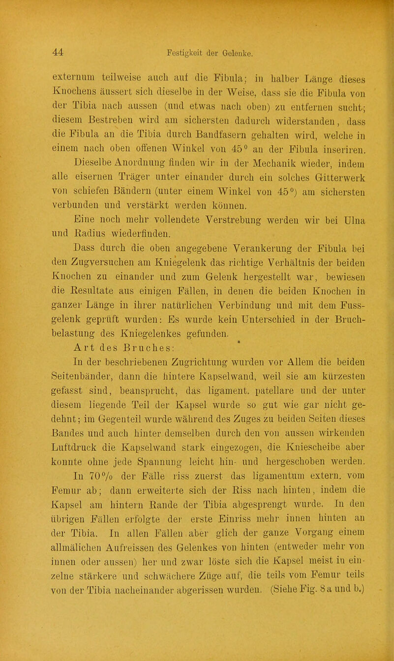 exteriuiiii teilweise auch aut die Fibula; in halbei- Länge dieses Knochens äussert sich dieselbe in der Weise, dass sie die Fibula von der Tibia nach aussen (und etwas nach oben) zu entfernen sucht; diesem Bestreben wird am sichersten dadurcli widerstanden, dass die Fibula an die Tibia durch Bandfasern gehalten wird, welche in einem nach oben offenen Winkel von 45'' an der Fibula inseriren. Dieselbe Anordnung finden wii- in dei' Mechanik wieder, indem alle eisernen Träger unter einander durch ein solches Gitterwerk von schiefen Bändern (unter einem Winkel von 45°) am sichersten verbunden und verstärkt werden können. Eine noch mehr vollendete Verstrebung werden wir bei Ulna und Radius wiederfinden. Dass durch die oben angegebene Verankerung der Fibula bei den Zugversuchen am Kniegelenk das richtige Verhältnis der beiden Knochen zu einander und zum Gelenk hergestellt war, bewiesen die Resultate aus einigen Fällen, in denen die beiden Knochen in ganzer Länge in ihrer natürlichen Verbindung und mit dem Fuss- gelenk geprüft wurden: Es wurde kein Unterschied in der Bruch- belastung des Kniegelenkes gefunden. Art des Bruches: In der beschriebenen Zugrichtung wurden vor Allem die beiden Seiteubänder, dann die hintere Kapselwand, weil sie am kürzesten gefasst sind, beansprucht, das ligament. patellare und der unter diesem liegende Teil der Kapsel wurde so gut wie gar nicht ge- dehnt; im Gegenteil wurde während des Zuges zu beiden Seiten dieses Bandes und auch hinter demselben durch den von aussen wirkenden Luftdruck die Kapselwand stark eingezogen, die Kniescheibe aber konnte ohne jede Spannung leicht hin- und hergeschoben werden. In 70 7o der Fälle riss zuerst das ligamentum extern, vom Feraui- ab; dann erweitei'te sich der Riss nach hinten, indem die Kapsel am hintern Rande der Tibia abgesprengt wurde. In den übrigen Fällen erfolgte der erste Einriss mehr innen hinten an der Tibia. In allen Fällen aber glich der ganze Vorgang einem allmälichen Aulreissen des Gelenkes von hinten (entweder mehr von innen oder aussen) her und zwar löste sich die Kapsel meist in ein- zelne stärkere und schwächere Züge auf, die teils vom Femur teils von der Tibia nacheinander abgerissen wurden. (Siehe Fig. 8 a und b.)