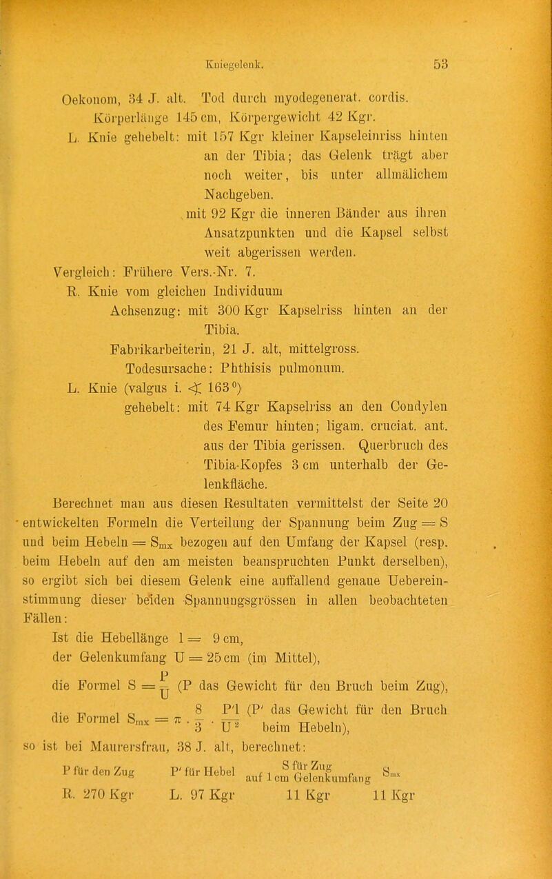 Oekonom, 34 J. alt. Tod durch myodegeuerat. cordis. Körperläiige 145 cm, Körpergewicht 42 Kgr. L. Knie gehebelt: mit 157 Kgr kleiner Kapseleinriss hinten an der Tibia; das Gelenk trägt aber noch weiter, bis unter allmälichem Nachgeben, .mit 92 Kgr die inneren Bänder aus ihren Ansatzpunkten und die Kapsel selbst weit abgerissen werden. Vergleich: Frühere Vers.-Nr. 7. R. Knie vom gleichen Individuum Achsenzug: mit 300 Kgr Kapselriss hinten an der Tibia. Fabrikarbeiterin, 21 J. alt, mittelgross. Todesursache: Phthisis pulmonum. L. Knie (valgus i. < 163«) gehebelt: mit 74 Kgr Kapselriss an den Condylen des Femur hinten; ligam. cruciat. ant. aus der Tibia gerissen. Querbruch des Tibia-Kopfes 3 cm unterhalb der Ge- lenkfläche. Berechnet man aus diesen Resultaten vermittelst der Seite 20 entwickelten Formeln die Verteilung der Spannung beim Zug = S und beim Hebeln = Smx bezogen auf den Umfang der Kapsel (resp. beim Hebeln auf den am meisten beanspruchten Punkt derselben), so ergibt sich bei diesem Gelenk eine auiFallend genaue üeberein- stimmung dieser beiden Spannuugsgrössen in allen beobachteten Fällen: Ist die Hebellänge 1 = 9 cm, der Gelenkumfang U = 25 cm (im Mittel), p die Formel S = :q (P das Gewicht für den Bruch beim Zug), 8 Fl (P' das Gewicht für den Bruch 3 ■ \P beim Hebeln), so ist bei Maurersfrau, 38 J. alt, berechnet: die Formel S^x = • ^ ■ tt^ Pfür den Zug F für Hebel , M„^n'i^f e S,nx ° aur 1 cm Uelenkumfang ß. 270 Kgr L. 97 Kgr 11 Kgr 11 Kgr