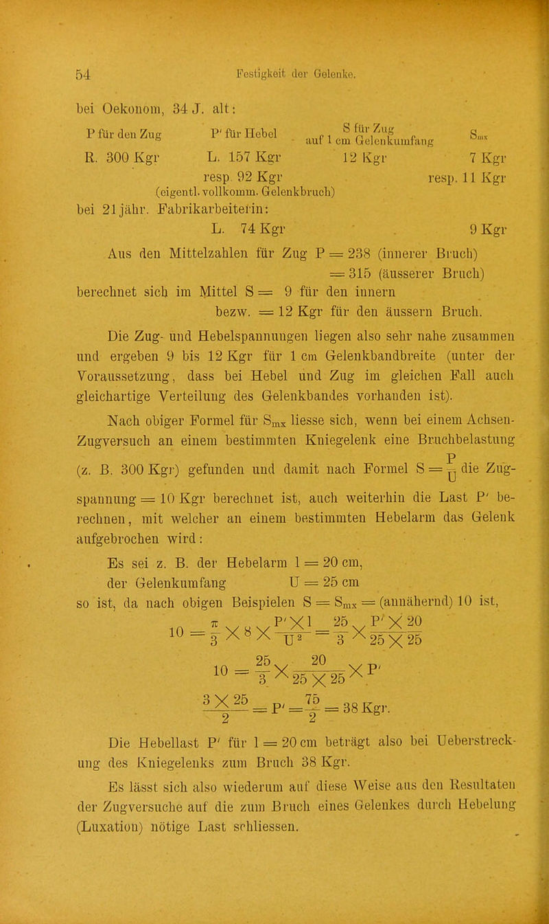 bei Oekouom, 34 J. alt: P für den Zug F für Hebel ..„p i , S'',^, r S„,x * ■ uul l cm (juicukumrang R. 300 Kgr L. 157 Kgr 12 Kgr 7 Kgr resp. 92 Kgr resp. 11 Kgr (eigentl. vollkomm. Gelenkbruch) bei 21 jähr. Fabrikarbeiterin: L. 74 Kgr 9 Kgr Aus den Mittelzahlen für Zug P = 238 (innerer Bruch) = 315 (äusserer Bruch) berechnet sich im Mittel S = 9 für den Innern bezw. = 12 Kgr für den äussern Bruch. Die Zug- und Hebelspannungen liegen also sebr nahe zusammen und ergeben 9 bis 12 Kgr für 1 cm Gelenkbandbreite (unter der Voraussetzung, dass bei Hebel und Zug im gleichen Fall auch gleichartige Verteilung des Gelenkbandes vorhanden ist). Nach obiger Formel für Srax Hesse sich, wenn bei einem Achsen- Zugversuch an einem bestimmten Kniegelenk eine Bruchbelastung P (z. B. 300 Kgr) gefunden und damit nach Formel S = die Zug- spannung = 10 Kgr berechnet ist, auch weiterhin die Last P' be- i-echnen, mit welcher an einem bestimmten Hebelarm das Gelenk aufgebrochen wird: Es sei z. B. der Hebelarm 1 = 20 cm, der Gelenkumfang U = 25 cm so ist, da nach obigen Beispielen S = Smx = (annähernd) 10 ist, iw—JJ2 3^25X25 - 3 ^25 X 25^ ^^_p/=!2 = 38Kgr. Die Hebellast P' für 1 = 20 cm beträgt also bei Ueberstreck- ung des Kniegelenks zum Bruch 38 Kgr. Es lässt sich also wiederum auf diese Weise aus den Resultaten der Zugversuche auf die zum Bruch eines Gelenkes durch Hebelung (Luxation) nötige Last schliessen.