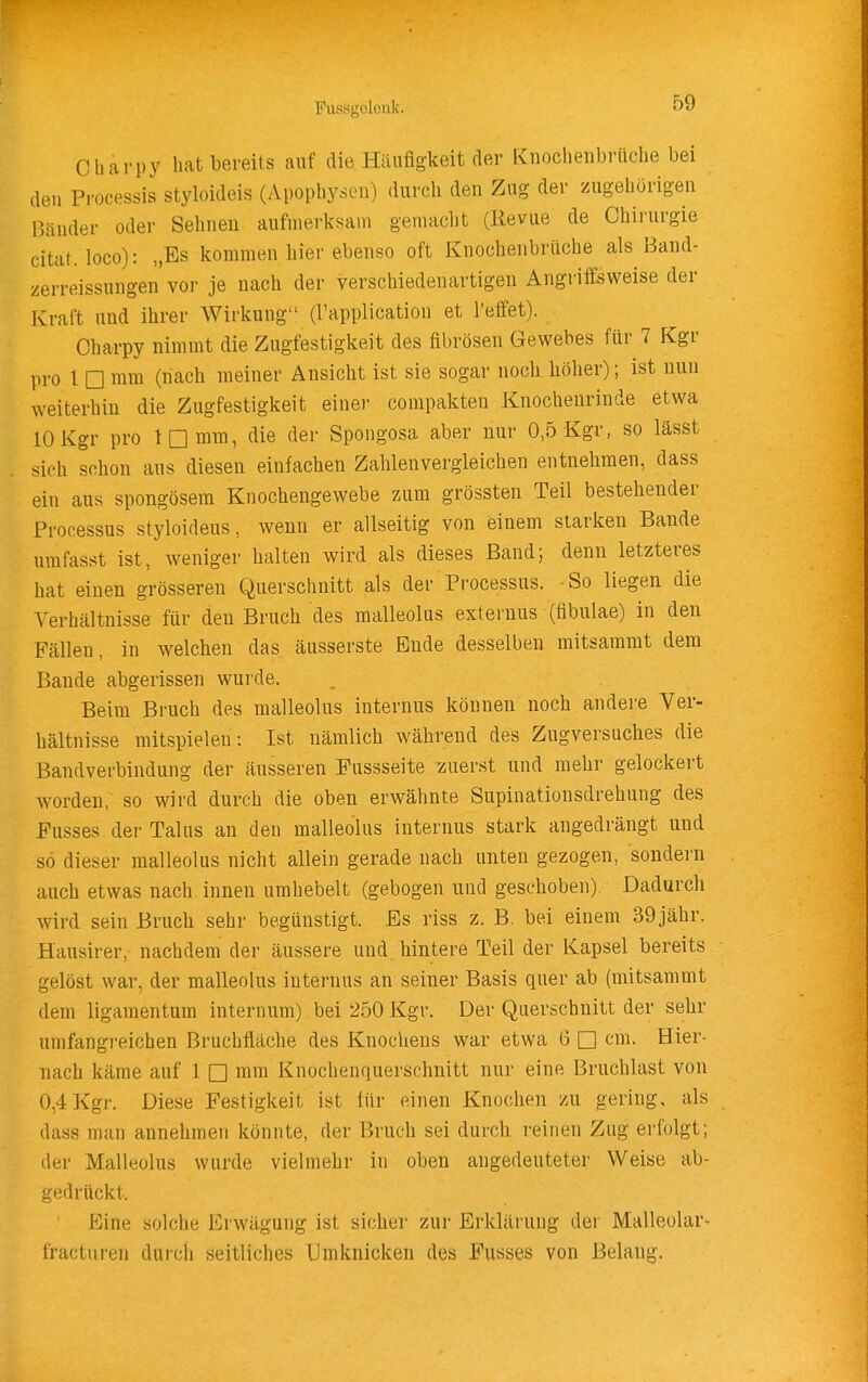 Cbarpy hat bereits auf die Häufigkeit der Knochenbrücbe bei den Processis styloideis (Apophyscn) durch den Zug der zugehörigen Bänder oder Sehnen aufmerksam gemacht (Revue de Chirurgie citat. loco): „Es kommen hier ebenso oft Knochenbrüche als Band- zerreissungen vor je nach der verschiedenartigen Angriffsweise der Kraft und ihrer Wirkung (l'application et l'effet). Charpy nimmt die Zugfestigkeit des fibrösen Gewebes für 7 Kgr pro l □ mm (nach meiner Ansicht ist sie sogar noch höher); ist nun weiterhin die Zugfestigkeit einer compakten Knochenrinde etwa 10 Kgr pro IQ mm, die der Spongosa aber nur 0,5 Kgr, so lässt sich schon aus diesen einfachen Zahlenvergleichen entnehmen, dass ein aus spongösera Knochengewebe zum grössten Teil bestehender Processus styloideus, wenn er allseitig von einem starken Bande urafasst ist, weniger halten wird als dieses Band; denn letzteres hat einen grösseren Querschnitt als der Processus. -So liegen die Verhältnisse für den Bruch des malleolus externus (fibulae) in den Fällen, in welchen das äusserste Ende desselben mitsammt dem Bande abgerissen wurde. Beim Bruch des malleolus internus können noch andere Ver- hältnisse mitspielen: Ist nämlich während des Zugversuches die Bandverbindung der äusseren Fussseite ^zuerst und mehr gelockert worden, so wird durch die oben erwähnte Supinationsdrehung des Fusses der Talus an den malleolus internus stark angedrängt und so dieser malleolus nicht allein gerade nach unten gezogen, sondern auch etwas nach innen urahebelt (gebogen und geschoben). Dadurch wird sein Bruch sehr begünstigt. Es riss z. B. bei einem 39jähr. Hausirer, nachdem der äussere und. hintere Teil der Kapsel bereits gelöst war, der malleolus internus an seiner Basis quer ab (mitsammt dem ligamentum internum) bei 250 Kgr. Der Querschnitt der sehr umfangreichen Bruchfläche des Knochens war etwa 6 □ cm. Hier- nach käme auf 1 □ mm Knochenquerschnitt nur eine Bruchlast von 0,4 Kgr. Diese Festigkeit ist für einen Knochen zu gering, als dass man annehmen könnte, der Bruch sei durch reinen Zug erfolgt; der Malleolus wurde vielmehr in oben angedeuteter Weise ab- gedrückt. Eine solche Erwägung ist sicher zur Erklärung der Malleolar- fracturen durch seitliches Umknicken des Fusses von Belang.