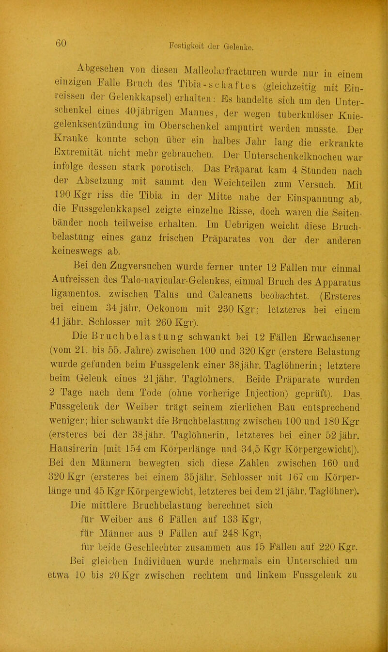 Abgesehen von diesen Malleolai fVacturen wurde nur in einem einzigen Falle Bruch des Tibia-.chaftes (gleich;«eitlg mit Ein- reissen der Gelenkkapsel) erhalten: Es handelte sich um den Unter- schenkel eines 40jährigen Mannes, der wegen tuberkulöser Knie- gelenksentzündung im Oberschenkel amputirt werden musste. Der Kranke konnte schon über ein halbes Jahr lang die erkrankte Extremität nicht mehi- gebrauchen. Der TJuterschenkelkuocheu war infolge dessen stark porotisch. Das Präparat kam 4 Stunden nach der Absetzung mit sammt den Weichteilen zum Versuch. Mit 190 Kgr riss die Tibia in der Mitte nahe der Einspannung ab, die Fussgelenkkapsel zeigte einzelne Risse, doch waren die Seiten- bänder noch teilweise erhalten. Im Uebrigen weicht diese Bruch- belastung eines ganz frischen Präparates von der dei- anderen keineswegs ab. Bei den Zugversuchen wurde ferner unter 12 Fällen nur einmal Aufreissen des Talo-uavicular-Gelenkes, einmal Bruch des Apparatus ligamentos. zwischen Talus und Calcaneus beobachtet. (Ersteres bei einem 34 jähr. Oekonora mit 230 Kgr; letzteres bei einem 41 jähr. Schlosser mit 260 Kgr). Die Bruchbelastung schwankt bei 12 Fällen Erwachsener (vom 21. bis 55. Jahre) zwischen 100 und 320 Kgr (erstere Belastung wurde gefunden beim Fussgelenk einer 38jähr. Taglöhnerin; letztere beim Gelenk eines 21 jähr. Taglöhners. Beide Präparate wurden 2 Tage nach dem Tode (ohne vorherige Injection) geprüft). Das. Fussgelenk der Weiber trägt seinem zierlichen Bau entsprechend weniger; hier schwankt die Bruchbelastung zwischen 100 und 180 Kgr (ersteres bei der 38jähr. Taglöhnerin, letzteres bei einer 52 jähr. Hausirerin [mit 154 cm Kö.rperlänge und 34,5 Kgr Körpergewicht]). Bei den Männern bewegten sich diese Zahlen zwischen 160 und 320 Kgr (ersteres bei einem 35jähr. Schlosser mit J67cm Körper- länge und 45 Kgr Körpergewicht, letzteres bei dem 21 jähr. Taglöhuer). Die mittlere Bruchbelastung berechnet sich für Weiber aus 6 Fällen auf 133 Kgr, für Männer aus 9 Fällen auf 248 Kgr, für beide Geschlechter zusammen aus 15 Fällen auf 220 Kgr. Bei gleichen Individuen wurde mehrmals ein Unterschied um etwa 10 bis 20 Kgr zwischen rechtem und linkem Fussgelenk zu