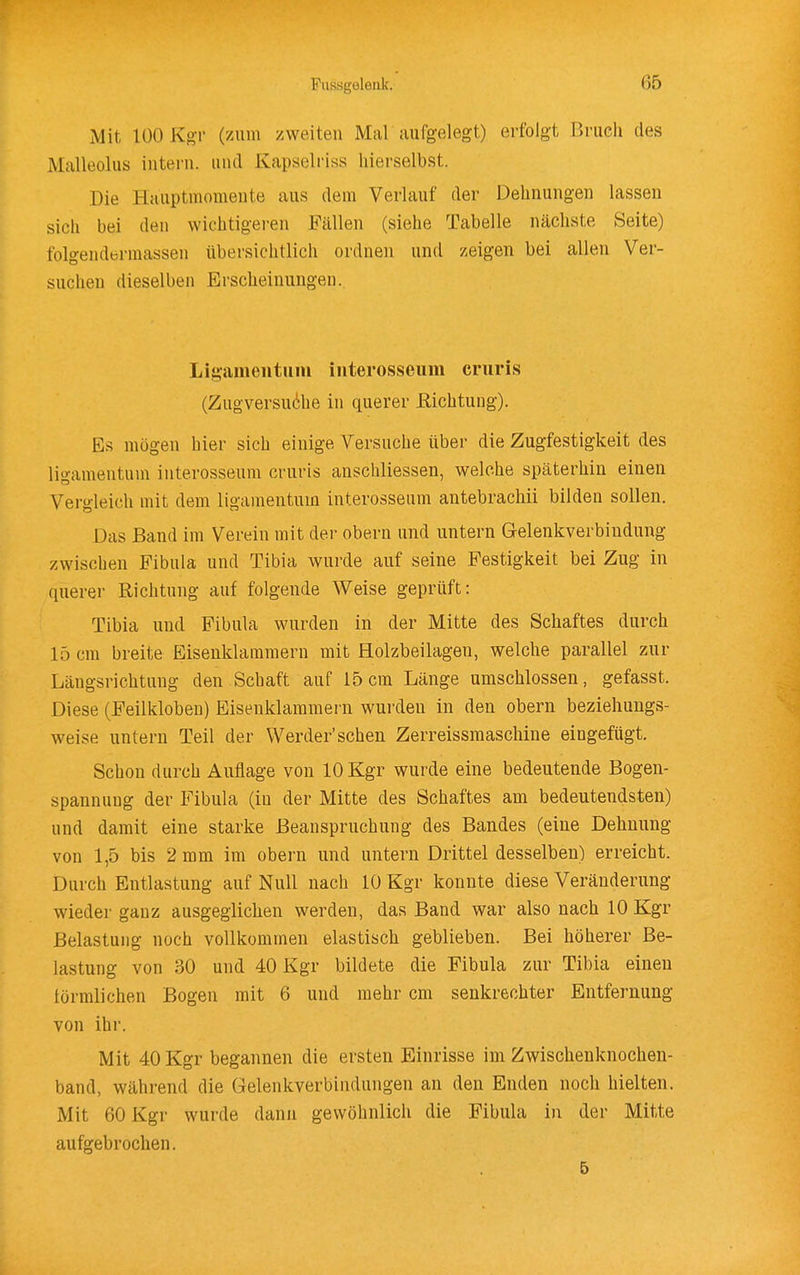 Mit 100 Kgr (zum zweiten Mal aufgelegt) erfolgt Bruch des Malleolus intern, und Kapselriss liierselbst. Die Hauptniomente aus dem Verlauf der Dehnungen lassen sich bei den wichtigeren Fällen (siehe Tabelle nächste Seite) folgendermassen übersichtlich ordnen und zeigen bei allen Ver- suchen dieselben Erscheinungen. Ligamentum iiiterosseum cruris (Zugversuche in querer Richtung). Es mögen hier sich einige Versuche über die Zugfestigkeit des ligamentum interosseum cruris anschliessen, welche späterhin einen Vergleich mit dem ligamentum interosseum antebrachii bilden sollen. Das Band im Verein mit der obern und untern Gelenkverbindung zwischen Fibula und Tibia wurde auf seine Festigkeit bei Zug in querer Richtung auf folgende Weise geprüft: Tibia und Fibula wurden in der Mitte des Schaftes durch 15 cm breite Eisenklaiumern mit Holzbeilagen, welche parallel zur Längsrichtung den Schaft auf 15cm Länge umschlossen, gefasst. Diese (Feilkloben) Eisenklammern wurden in den obern beziehungs- weise untern Teil der Werder'sehen Zerreissraaschine eingefügt. Schon durch Auflage von lOKgr wurde eine bedeutende Bogen- spannuug der Fibula (in der Mitte des Schaftes am bedeutendsten) und damit eine starke Beanspruchung des Bandes (eine Dehnung von 1,5 bis 2 mm im obern und untern Drittel desselben) erreicht. Durch Entlastung auf Null nach 10 Kgr konnte diese Veränderung wieder ganz ausgeglichen werden, das Band war also nach 10 Kgr Belastung noch vollkommen elastisch geblieben. Bei höherer Be- lastung von 30 und 40 Kgr bildete die Fibula zur Tibia einen förmlichen Bogen mit 6 und mehr cm senkrechter Entfernung von ihr. Mit 40 Kgr begannen die ersten Einrisse im Zwischenknochen- band, während die Gelenkverbindungen an den Enden noch hielten. Mit 60 Kgr wurde dann gewöhnlich die Fibula in der Mitte aufgebrochen. 5