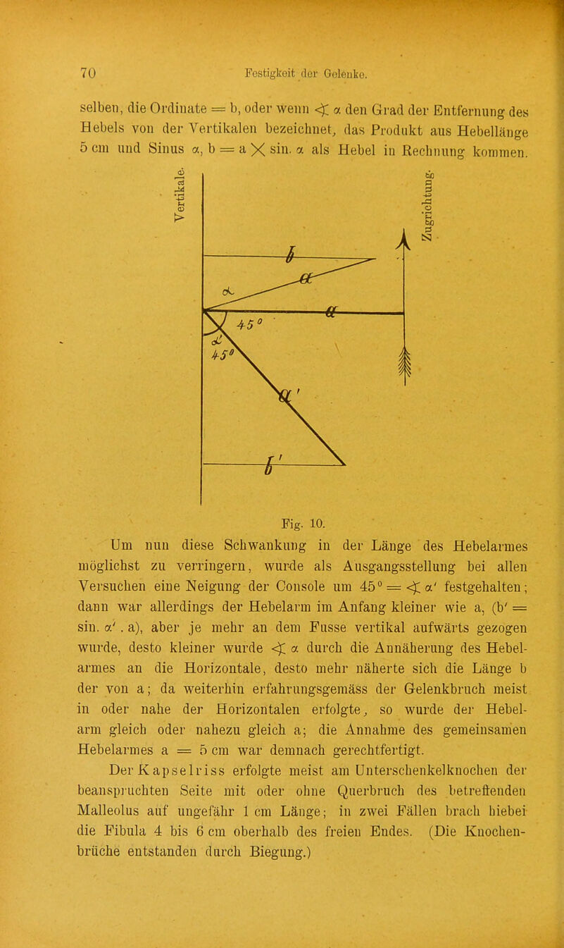 selben, die Ordinate = b, oder wenn < a den Grad der Entfernung des Hebels von der Vertikalen bezeichnet, das Produkt aus Hebellänge 5 cm und Sinus a, b = a X sin. a als Hebel in Rechnung kommen. Fig. 10. Um nun diese Schwankung in der Länge des Hebelarmes möglichst zu verringern, wurde als Ausgangsstellung bei allen Versuchen eine Neigung der Console um 45° = <^a' festgehalten; dann war allerdings der Hebelarm im Anfang kleiner wie a, (b' = sin. a'. a), aber je mehr an dem Fusse vertikal aufwärts gezogen wurde, desto kleiner wurde <^ a durch die Annäherung des Hebel- armes an die Horizontale, desto mehr näherte sich die Länge b der von a; da weiterhin erfahrungsgemäss der Gelenkbruch meist in oder nahe der Horizontalen erfolgte, so wurde dei- Hebel- arm gleich oder nahezu gleich a; die Annahme des gemeinsamen Hebelarmes a = 5 cm war demnach gerechtfertigt. Der Kapselriss erfolgte meist am ünterschenkelknochen der beanspi'uchten Seite mit oder ohne Querbruch des betreffenden Malleolus auf ungefähr 1 cm Länge; in zwei Fällen brach biebei die Fibula 4 bis 6 cm oberhalb des freien Endes. (Die Knochen- brüche entstanden durch Biegung.)