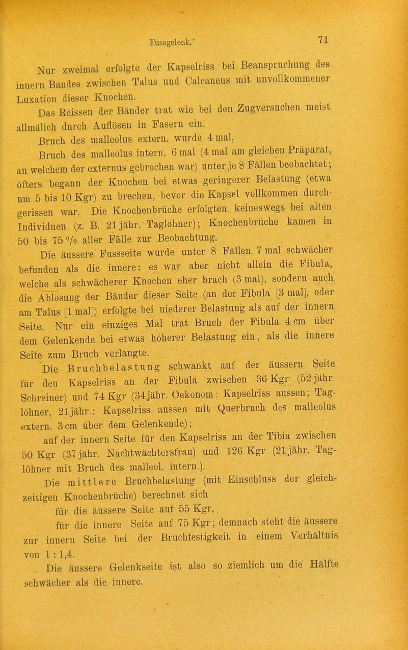 Nur zweimal erfolgte der Kapselriss bei Beanspruchung des Innern Bandes zwischen Talus und Calcaneus mit unvollkommener Luxation dieser Knochen. Das Reissen der Bänder trat wie bei den Zugversuchen meist allmälich durch Auflösen in Fasern ein. Bruch des malleolus extern, wurde 4 mal, Bruch des malleolus intern. 6 mal (4 mal am gleichen Präparat, an welchem der externus gebrochen war) unter je 8 Fällen beobachtet; öfters begann der Knochen bei etwas geringerer Belastung (etwa um 5bisloKgr) zu brechen, bevor die Kapsel vollkommen durch- gerissen war. Die Knochenbrüche erfolgten keineswegs bei alten Individuen (z. B. 21 jähr. Taglöhner); Knochenbrüche kamen in 50 bis 75 > aller Fälle zur Beobachtung. Die äussere Fussseite wurde unter 8 Fällen 7 mal schwächer befunden als die innere: es war aber nicht allein die Fibula, welche als schwächerer Knochen eher brach (3 mal), sondern ajich, die Ablösung der Bänder dieser Seite (an der Fibula [3 mal], oder am Talus [1 mal]) erfolgte bei niederer Belastung als auf der innern Seite. Nur ein einziges Mal trat Bruch der Fibula 4 cm über dem Gelenkende bei etwas höherer Belastung ein, als die innere Seite zum Bruch verlangte. Die Bruchbelastung schwankt auf der äussern Seite für den Kapselriss an der Fibula zwischen 36 Kgr- (52 jähr. Schreiner) und 74 Kgr (34jähr. Oekonom: Kapselriss aussen; Tag- löhner, 21 jähr.: Kapselriss aussen mit Querbruch des malleolus extern. 3cm über dem Gelenkende); auf der innern Seite für den Kapselriss an der Tibia zwischen 50 Kgr (37 jähr. Nachtwächtersfrau) und 126 Kgr (21 jähr. Tag- löhner mit Bruch des malleol. intern.). Die mittlere Bruchbelastung (mit Einschluss der gleich- zeitigen Knochenbrüche) berechnet sich für die äussere Seite auf 55 Kgr, für die innere Seite auf 75 Kgr; demnach steht die äussere zur innern Seite bei der Bruchfestigkeit in einem Verhältnis von 1 : 1,4. Die äussere Gelenkseite ist also so ziemlich um die Hälfte schwächer als die innere.