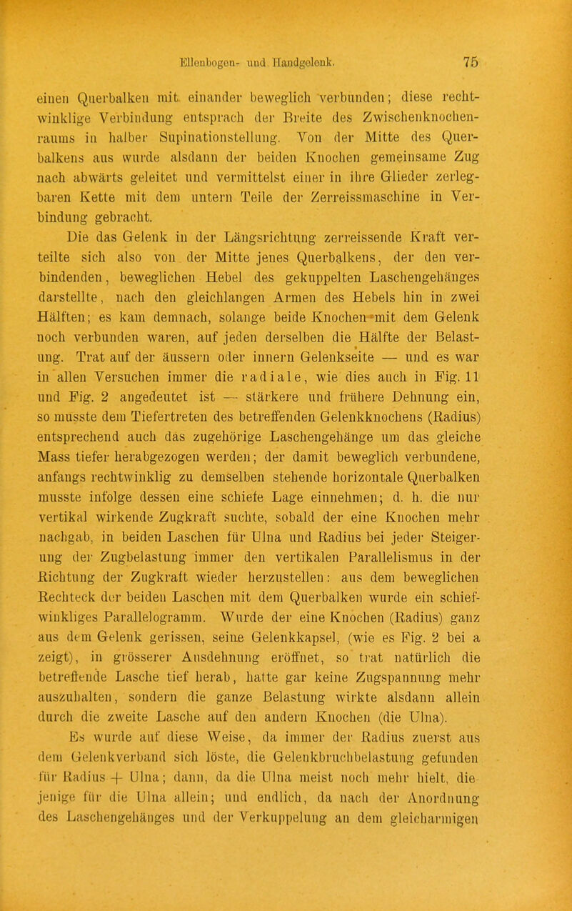 einen Querbalken mit. einander beweglich verbunden; diese recht- winklige Verbindung entsprach der Breite des Zwischenknochen- rauras in halber Supinationstellung. Von der Mitte des Quer- balkens aus wui'de alsdann der beiden Knochen gemeinsame Zug nach abwärts geleitet und vermittelst einer in ihre Glieder zerleg- baren Kette mit dem untern Teile der Zerreissmaschine in Ver- bindung gebracht. Die das Gelenk in der Längsrichtung zerreissende Kraft ver- teilte sich also von der Mitte jenes Querbalkens, der den ver- bindenden , beweglichen Hebel des gekuppelten Laschengehänges darstellte, nach den gleichlangen Armen des Hebels hin in zwei Hälften; es kam demnach, solange beide Knochen -mit dem Gelenk noch verbunden waren, auf jeden derselben die Hälfte der Belast- ung. Trat auf der äussern oder innern Gelenkseite — und es war in allen Versuchen immer die radiale, wie dies auch in Fig. 11 und Fig. 2 angedeutet ist — stärkere und frühere Dehnung ein, so musste dem Tiefertreten des betreifenden Gelenkknochens (Radius) entsprechend auch das zugehörige Laschengehänge um das gleiche Mass tiefer herabgezogen werden; der damit beweglich verbundene, anfangs rechtwinklig zu demselben stehende horizontale Querbalken musste infolge dessen eine schiefe Lage einnehmen; d. h. die nur vertikal wirkende Zugkraft suchte, sobald der eine Knochen mehr nachgab, in beiden Laschen für Ulna und ßadius bei jedei- Steiger- ung der Zugbelastung immer den vertikalen Parallelismus in der Richtung der Zugkraft wieder herzustellen: aus dem beweglichen Rechteck der beiden Laschen mit dem Querbalken wurde ein schief- winkliges Parallelogramm. Wurde der eine Knochen (Radius) ganz aus dem Gelenk gerissen, seine Gelenkkapsel, (wie es Fig. 2 bei a zeigt), in grösserer Ausdehnung eröffnet, so trat natürlich die betreffende Lasche tief herab, hatte gar keine Zugspannung mehr auszubauen, sondern die ganze Belastung wirkte alsdann allein durch die zweite Lasche auf den andern Knochen (die Ulna). Es wurde auf diese Weise, da immer der Radius zuerst aus dem Gelenkverband sich löste, die Gelenkbruchbelastung gefunden für Radius -f ölna; dann, da die Ulna meist noch mehr hielt, die jenige für die Ulna allein; und endlich, da nach der Anordnung des Laschengehänges und der Verkuppelung an dem gleicharmigen