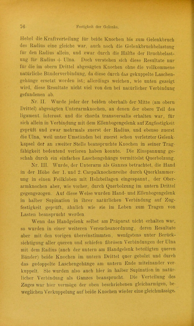 Hebel die Kraftverteiliing für beide Knochen bis zum Gelenkbruch des Radius eine i^leiche war, auch noch die Gelenkbruchbelastung für den Radius allein, und zwar durch die Hälfte der Bruchbelast- ung für Radius + Ulna. Doch verstehen sich diese Resultate nur für die im obern Drittel abgesägten Knochen ohne die vollkommene natürliche Bänderverbindung, da diese durch das gekuppelte Laschen- gehänge ersetzt worden ist; allerdings weichen, wie unten gezeigt wird, diese Resultate nicht viel von den bei natürlicher Verbindung gefundenen ab. Nr. II. Wurde jeder der beiden oberhalb der Mitte (am obern Drittel) abgesägten ünterarmknochen, an denen der obere Teil des ligament. iiiteross. und die chorda transversalis erhalten war, für sich allein in Verbindung mit dem Ellenbogengelenk auf Zugfestigkeit geprüft und zwar mehrmals zuerst der Radius, und ebenso zuerst die ülna, weil unter Umständen bei zuerst schon verletzter Gelenk- kapsel del' an zweiter Stelle beanspruchte Knochen in seiner Trag- fähigkeit bedeutend verloren haben konnte. Die Einspannung ge- schah durch ein einfaches Laschengehänge vermittelst Querbolzung. Nr. IH. Wurde, der Unterarm als Ganzes betrachtet, die Hand in der Höhe der 1. und 2. Carpalknochenreihe durch Querklammer- ung in einen Feilkloben mit Holzbeilagen eingespannt, der Ober- armknochen aber, wie vorher, durch Querbolzung im untern Drittel gegengezogen. Auf diese Weise wurden Hand- und Ellenbogengelenk in halber Supination in ihrer natürlichen Verbindung auf Zug- festigkeit geprüft, ähnlich wie sie im Leben zum Tragen von Lasten beansprucht Averden, Wenn das Handgelenk selbst am Präparat nicht erhalten war, so wurden in einer weiteren Versuchsanordnung, deren Resultate aber mit den vorigen übereinstimmten, wenigstens unter Berück- sichtigung aller queren und schiefen fibrösen Verbindungen der Ulna mit dem Radius (auch der untern am Handgelenk beteiligten queren Bänder) beide Knochen im untern Drittel quer gebolzt und durch das gedoppelte Laschengehänge am untern Ende miteinander ver- kuppelt. Sie wurden also auch hier in halber Supination in natüi-- licher Verbindung als Ganzes beansprucht. Die Verteilung des Zuges war hier vermöge der oben beschriebenen gleicharmigen, be- weglichen Verkuppelung auf beide iCnochen wieder eine gleichmässige.
