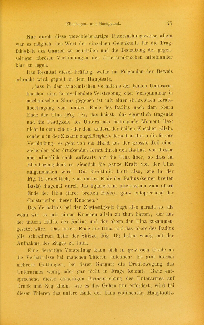 Nur durch diese veiscliiedeuartige Untersucliungsweise allein war es möglich, den Wert der einzelnen Gelenkteile für die Trag- fähigkeit des Ganzen 7a\ beurteilen und die Bedeutung der gegen- seitigen fibrösen Verbindungen der Unterarmknochen miteinander klar zu legen. Das Resultat dieser Prüfung, wofür im Folgenden der Beweis erbracht wird, gipfelt in dem Hauptsatz, ,,dass in dem anatomischen Verhältnis der beiden Unterarm- knochen eine formvollendete Verstrebung oder Verspannung in mechanischem Sinne gegeben ist mit einer sinnreichen Kraft- überti-agung vom untern Ende des Radius nach dem obern Ende der ülna (Fig. 12); das heisst, das eigentlich tragende und die Festigkeit des Unterarmes bedingende Moment liegt nicht in dem einen oder dem andern der beiden Knochen allein, sondern in der Zusammengehörigkeit derselben durch die fibröse Verbindung: es geht von der Hand aus der grösste Teil einer ziehenden oder drückenden Kraft durch den Radius, von diesem aber allmälich nach aufwäils auf die Ulna über, so dass im Ellenbogengelenk so ziemlich die ganze Kraft von der Ulna aufgenommen, wird. Die Kraftlinie läuft also, wie in der Fig. 12 ersichtlich, vom untern Ende des Radius (seiner breiten Basis) diagonal durch das ligamentum interosseuin zum obern Ende der Ulna (ihrer breiten Basis), ganz entsprechend der Construction dieser Knochen. Das Verhältnis bei der Zugfestigkeit liegt also gerade so, als wenn wir es mit einem Knochen allein zu thun hätten, der aus der untern Hälfte des Radius und der obern der ülna zusammen- gesetzt wäre. Das untere Ende der Ulna und das obere des Radius (die schraffirteu Teile der Skizze, Fig. 13) haben wenig mit der Aufnahme des Zuges zu thun. Eine derartige Vorstellung kann sich in gewissem Grade an die Verhältnisse bei manchen Thieren anlehnen: Es gibt hierbei mehrere Gattungen, bei deren Gangart die Drehbewegung des Unterarmes wenig oder gar nicht in Frage kommt. Ganz ent- sprechend dieser einseitigen Beanspruchung des Unterarmes auf Druck und Zug allein, wie es das Gehen nur erfordert, wird bei diesen Thieren das untere Ende der Ulna rudimentär. Hauptstütz-