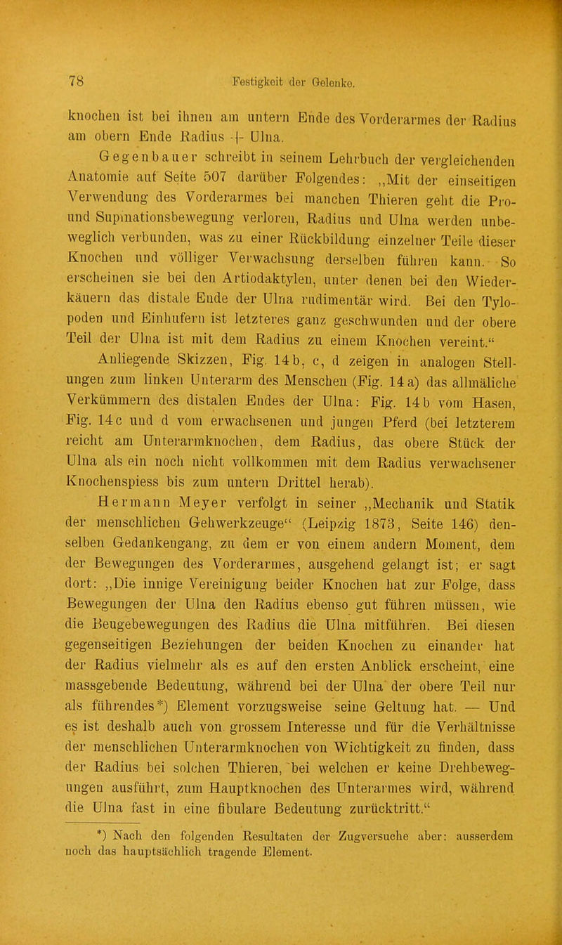 knocheii ist bei ihnen am untern Ende des Vorderarmes der Radius am Obern Ende ßadius 1- ülna. Gegenbauer schreibt in seinem Lehrbuch der vergleichenden Anatomie auf Seite 507 darüber Folgendes: „Mit der einseitigen Verwendung des Vorderarmes bei manchen Thieren geht die Pi'o- und Supmationsbewegung verloren, Radius und Ulna werden unbe- weglich verbunden, was zu einer Rückbildung einzelner Teile dieser Knochen und völliger Verwachsung derselben führen kann. So erscheinen sie bei den Artiodaktylen, unter denen bei den Wieder- käuern das distale Ende der Ulna rudimentär wird. Bei den Tylo- poden und Einhufern ist letzteres ganz geschwunden und der obere Teil der ölna ist mit dem Radius zu einem Knochen vereint. Anliegende Skizzen, Fig. 14b, c, d zeigen in analogen Stell- ungen zum linken Unterarm des Menschen (Fig. 14 a) das allmäliche Verkümmern des distalen Endes der Ulna: Fig. 14b vom Hasen, Fig. 14c uud d vom erwachsenen und jungen Pferd (bei letzterem reicht am Unterarmknochen, dem Radius, das obere Stück der Ulna als ein noch nicht vollkommen mit dem Radius verwachsener Knochenspiess bis zum untern Drittel herab). Hermann Meyer verfolgt in seiner „Mechanik und Statik der menschlichen Gehwerkzeuge (Leipzig 1873, Seite 146) den- selben Gedankengang, zu dem er von einem andern Moment, dem der Bewegungen des Vorderarmes, ausgehend gelangt ist; er sagt dort: „Die innige Vereinigung beider Knochen hat zur Folge, dass Bewegungen der Ulna den Radius ebenso gut führen müssen, wie die Beugebewegungen des Radius die Ulna mitführen. Bei diesen gegenseitigen Beziehungen der beiden Knochen zu einander hat der Radius vielmehr als es auf den ersten Anblick erscheint, eine massgebende Bedeutung, während bei der Ulna der obere Teil nur als führendes*) Element vorzugsweise seine Geltung hat. — Und es ist deshalb auch von grossem Interesse und für die Verhältnisse der menschlichen Unterarmknochen von Wichtigkeit zu finden, dass der Radius bei solchen Thieren, bei welchen er keine Drehbeweg- ungen ausführt, zum Hauptknochen des Unterarmes Avird, während die ülna fast in eine fibulare Bedeutung zurücktritt. *) Nach den folgenden Kesultaten der Zugversuche aber: ausserdem noch das hauptsächlich tragende Element.