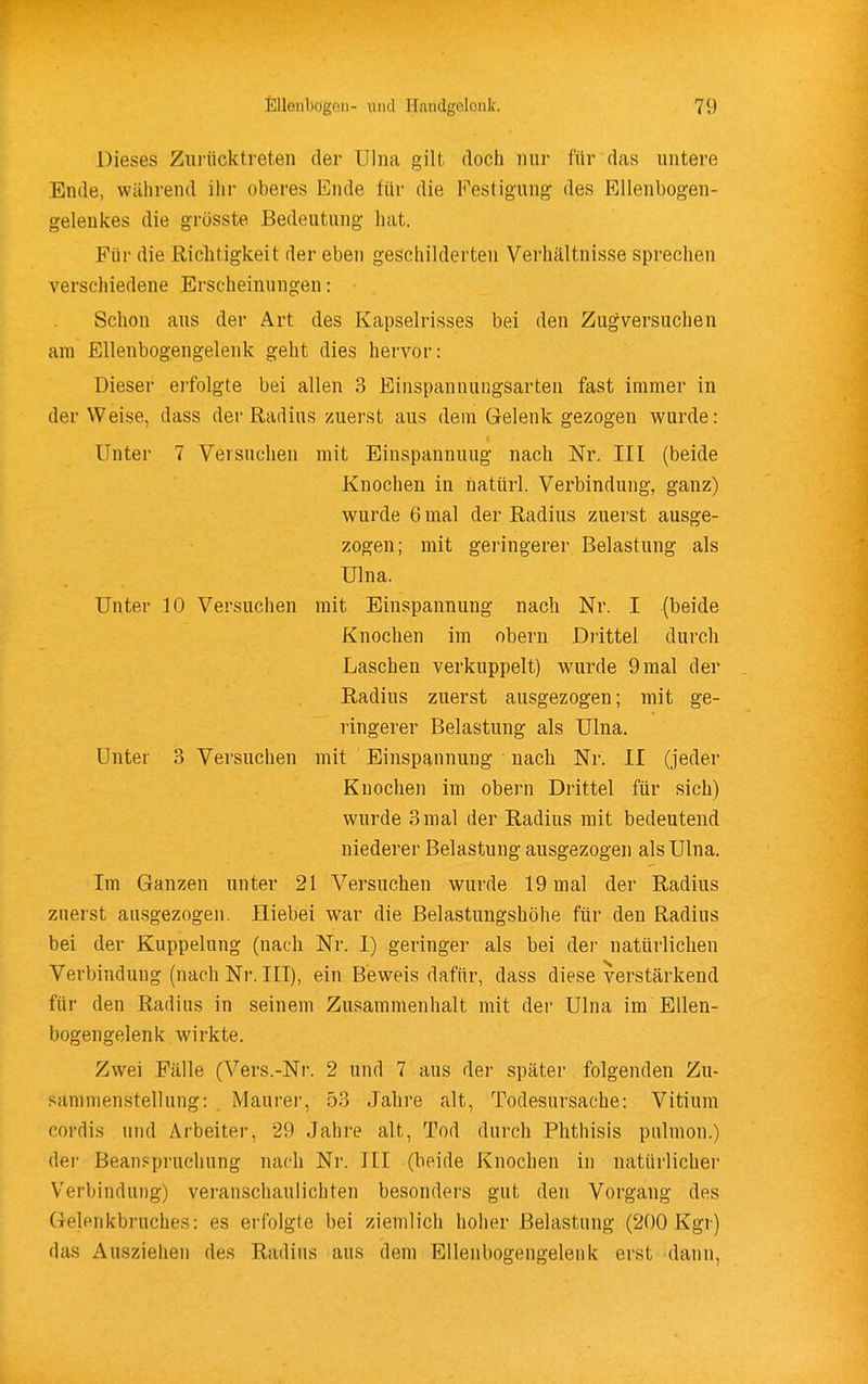 Dieses Zurücktreten der Ulna gilt docti nur für das untere Ende, während ihr oberes Ende für die b^estigung des Ellenbogen- geleukes die grösste Bedeutung hat. Für die Riclitigkeit der eben geschilderten Verhältnisse sprechen verschiedene Erscheinungen: Schon aus der Art des Kapselrisses bei den Zugversuchen am Ellenbogengelenk geht dies hervor: Dieser erfolgte bei allen 3 Einspannungsarten fast immer in der Weise, dass der Radius zuerst aus dem Gelenk gezogen wurde: Unter 7 Versuchen mit Einspannuug nach Nr. III (beide Knochen in natürl. Verbindung, ganz) wurde 6 mal der Radius zuerst ausge- zogen; mit geringerer Belastung als Ulna. Unter 10 Versuchen mit Einspannuug nach Nr. I (beide Knochen im obern Drittel durch Laschen verkuppelt) wurde 9 mal der Radius zuerst ausgezogen; mit ge- ringerer Belastung als Ulna. Unter 3 Versuchen mit Einspannuug nach Nr. II (jeder Knochen im obern Drittel für sich) wurde 3mal der Radius mit bedeutend niederer Belastung ausgezogen als Ulna. Im Ganzen unter 21 Versuchen wurde 19 mal der Radius zuerst ausgezogen. Iliebei war die Belastungshöhe für den Radius bei der Kuppelung (nach Nr. I) geringer als bei der natürlichen Verbindung (nach Nr. III), ein Beweis dafür, dass diese verstärkend für den Radius in seinem Zusammenhalt mit der Ulna im Ellen- bogengelenk wirkte. Zwei Fälle (Vers.-Nr. 2 und 7 aus der später folgenden Zu- sammenstellung: Maurer, 53 Jahre alt, Todesursache: Vitium cordis und Arbeiter, 29 Jahre alt, Tod durch Phthisis pulmon.) der Beanspruchung nach Nr. III (beide Knochen in natürlicher Verbindung) veranschaulichten besonders gut den Vorgang des Gelenkbruches: es erfolgte bei ziemlich hoher Belastung (200 Kgr) das Ausziehen des Radius aus dem EUenbogengeleuk erst dann.
