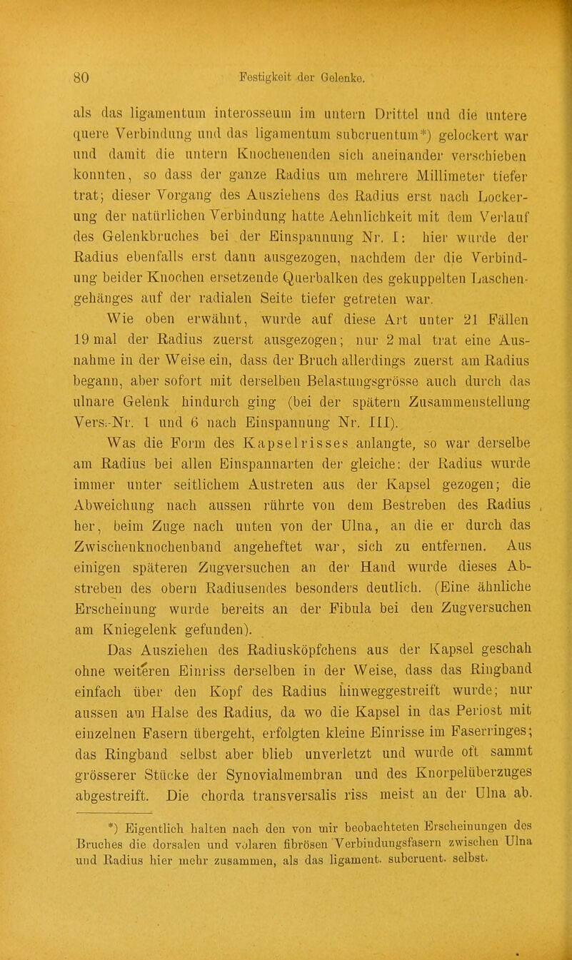 als das ligameiitiim interosseuin im untern Drittel und die untere quere Verbindung und das ligamentuni subcruentunr'') gelockert war und damit die untern Knochenenden sich aneinander verschieben konnten, so dass der ganze Radius um mehrere JMillimeter tiefer trat; dieser Vorgang des Ausziehens des Radius erst nach Locker- ung der natürlichen Verbindung hatte Aehnlichkeit mit dem Verlauf des Gelenkbruches bei der Einspannung Nr. I: hier wurde der Radius ebenfalls erst dann ausgezogen, nachdem der die Verbind- ung beider Knochen ersetzende Querbalken des gekuppelten Laschen- gehäuges auf der radialen Seite tiefer getreten war. Wie oben erwähnt, wurde auf diese Art unter 21 Fällen 19 mal der Radius zuerst ausgezogen; nur 2 mal trat eine Aus- nahme in der Weise ein, dass der Bruch allerdings zuerst am Radius begann, aber sofort mit derselben Belastungsgrösse auch durch das ulnare Gelenk hindurch ging (bei der spätem Zusammenstellung Vers:-Nr. 1 und 6 nach Einspannung Nr. III). Was die Form des Kapselrisses anlangte, so war derselbe am Radius bei allen Einspannarten der gleiche: der Radius wurde immer unter seitlichem Austreten aus der Kapsel gezogen; die Abweichung nach aussen rührte von dem Bestreben des Radius her, beim Zuge nach unten von der Ulna, an die er durch das Zwischenknochenband angeheftet war, sich zu entfernen. Aus einigen späteren Zugversuchen an der Hand wurde dieses Ab- strebeu des obern Radiusendes besonders deutlich. (Eine ähnliche Erscheinung wurde bereits an der Fibula bei den Zugversuchen am Kniegelenk gefunden). Das Ausziehen des Radiusköpfchens aus der Kapsel geschah ohne weiteren Einriss derselben in der Weise, dass das Ringband einfach über den Kopf des Radius hinweggestreift wurde; nur aussen am Halse des Radius, da wo die Kapsel in das Periost mit einzelnen Fasern übergeht, erfolgten kleine Einrisse im Faserringes; das Ringbaud selbst aber blieb unverletzt und wurde oft sammt grösserer Stücke der Synovialmembran und des Knorpelüberzuges abgestreift. Die chorda transversalis riss meist au der Ulna ab. *) Eigentlich halten nach den von mir beobachteten Erscheinungen des Bruches die dorsalen und volaren fibrösen Verbindungsfasern zwischen Ulna und Radius hier mehr zusammen, als das ligameut. subcruent. selbst.