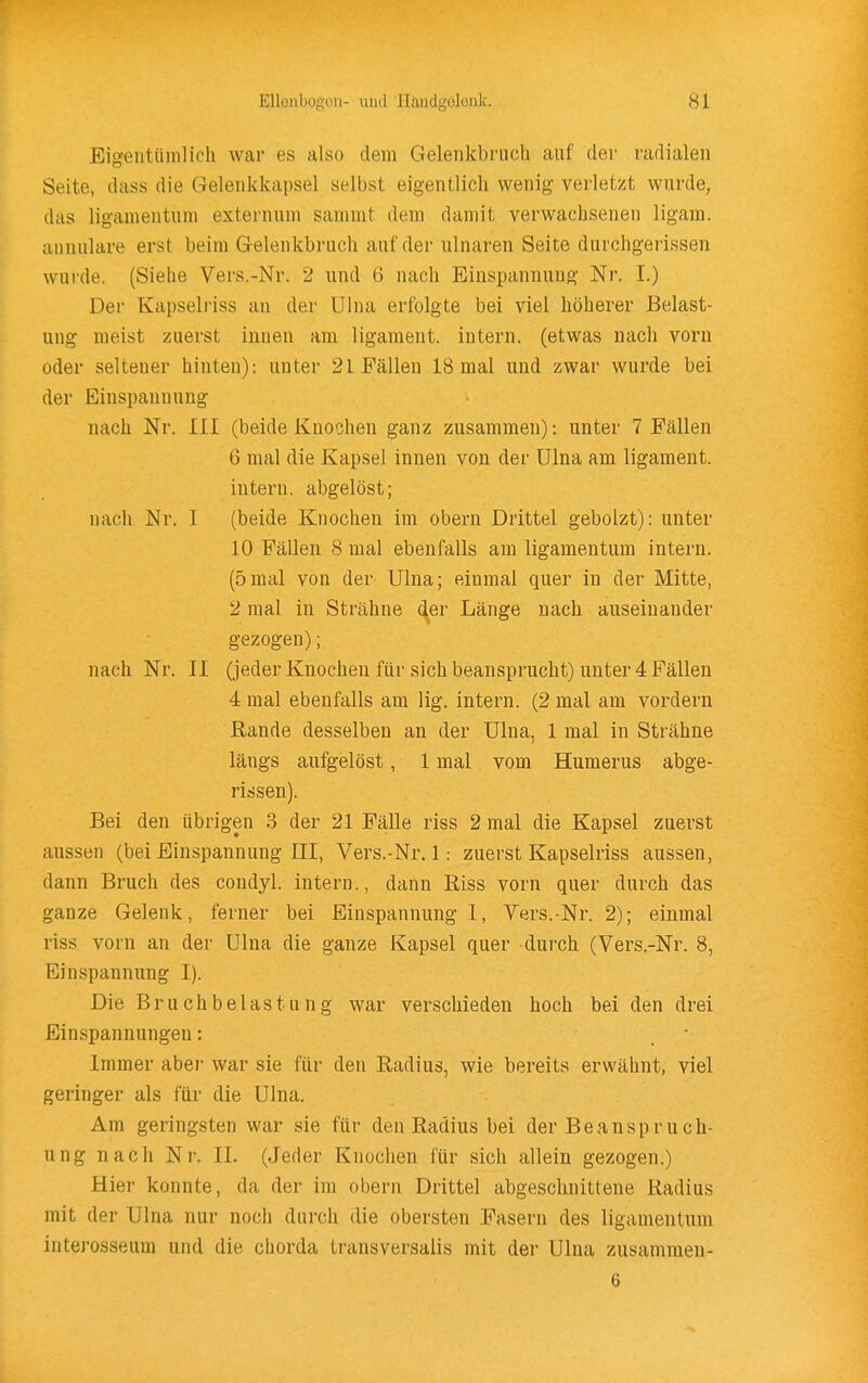 Eigentümlich war es also dem Gelenkbriich auf der radialen Seite, dass die Gelenkkapsel selbst eigentlich wenig verletzt wurde, das ligameutum externum samnit dem damit verwachsenen ligam. aiinulare erst beim Gelenkbruch auf der ulnaren Seite durchgerissen wurde. (Siehe Vers.-Nr. 2 und 6 nach Einspannung Nr. I.) Der Kapselriss an der Ulna erfolgte bei viel höherer Belast- ung meist zuerst innen am ligament. intern, (etwas nach vorn oder seltener hinten): unter 21 Fällen 18 mal und zwar wurde bei der Einspannung nach Nr. III (beide Knochen ganz zusammen): unter 7 Fällen 6 mal die Kapsel innen von der ülna am ligament. intern, abgelöst; nach Nr. I (beide Knochen im obern Drittel gebolzt): unter 10 Fällen 8 mal ebenfalls am ligamentum intern. (5mal von der Ulna; einmal quer in der Mitte, 2 mal in Strähne der Länge nach auseinander gezogen); nach Nr. II (jeder Knochen für sich beansprucht) unter 4 Fällen 4 mal ebenfalls am lig. intern. (2 mal am vordem Rande desselben an der Ulna, 1 mal in Strähne längs aufgelöst, 1 mal vom Humerus abge- rissen). Bei den übrigen 3 der 21 Fälle riss 2 mal die Kapsel zuerst aussen (bei Einspannung III, Vers.-Nr. 1: zuerst Kapselriss aussen, dann Bruch des condyl. intern., dann Riss vorn quer durch das ganze Gelenk, ferner bei Einspannung 1, Yers.-Nr. 2); einmal riss vorn an der Ulna die ganze Kapsel quer durch (Vers.-Nr. 8, Einspannung I). Die Bruchbelastung war verschieden hoch bei den drei Einspannungen: • Immer abei- war sie für den Radius, wie bereits erwähnt, viel geringer als für die Ulna. Am geringsten war sie für den Radius bei der Beanspru ch- ung nach Nr. II. (Jeder Knochen für sich allein gezogen.) Hier konnte, da der im obern Drittel abgeschnittene Radius mit der Ulna nur noch durch die obersten Fasern des ligamentum interosseum und die chorda transversalis mit der Ulna zusammen- 6