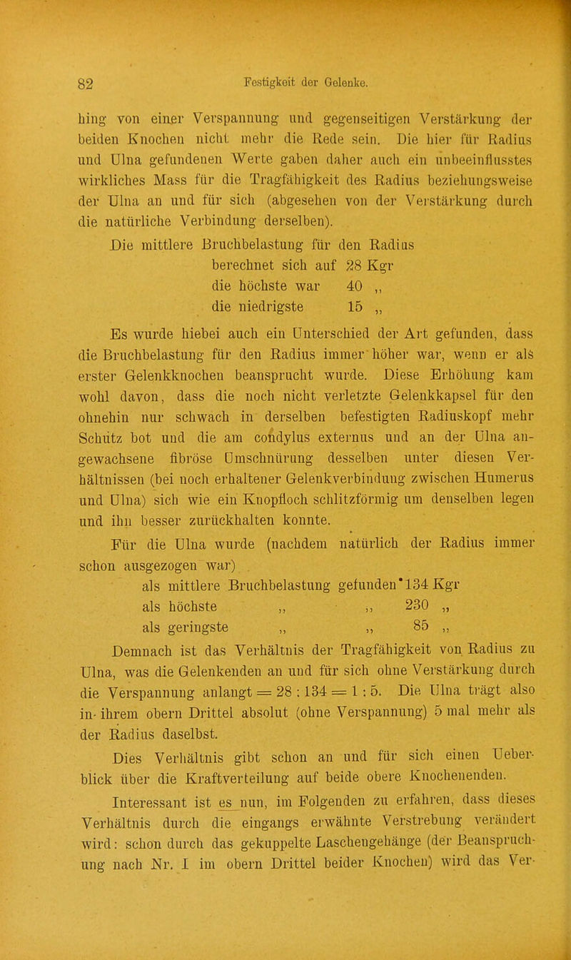 hing von einßr Verspannung und gegenseitigen Verstärkung der beiden Knochen nicht mehr die Rede sein. Die hier für Radius und ülna gefundenen Werte gaben daher auch ein unbeeinflusstes wirkliches Mass für die Tragfähigkeit des Radius beziehungsweise der Ulna an und für sich (abgesehen von der Verstärkung durcli die natürliche Verbindung derselben). Die mittlere Bruchbelastung für den Radius berechnet sich auf 28 Kgr die höchste war 40 die niedrigste 15 „ Es wurde hiebei auch ein Unterschied der Art gefunden, dass die Bruchbelastung für den Radius immer höher war, wenn er alä erster Gelenkknochen beansprucht wurde. Diese Erhöhung kam wohl davon, dass die noch nicht verletzte Gelenkkapsel für den ohnehin nur schwach in derselben befestigten Radiuskopf mehr Schütz bot und die am condylus externus und an der ülna an- gewachsene fibröse ümschnürung desselben unter diesen Ver- hältnissen (bei noch erhaltener Gelenkverbindung zwischen Humerus und ülna) sich wie ein Knopfloch schlitzförmig um denselben legen und ihn besser zurückhalten konnte. Für die Ulna wurde (nachdem natürlich der Radius immer schon ausgezogen war) . als mittlere Bruchbelastung gefunden'134 Kgr als höchste • „ 230 „ als geringste ,, ,, 85 „ Demnach ist das Verhältnis der Tragfähigkeit von Radius zu ülna, was die Gelenkenden an und für sich ohne Verstärkung durch die Verspannung anlangt = 28 :134 = 1: 5. Die Ulna ti-ägt also in- ihrem obern Drittel absolut (ohne Verspannung) 5 mal mehr als der Radius daselbst. Dies Verliältnis gibt schon an und für sich einen Ueber- blick über die Kraftverteilung auf beide obere Knochenendeu. Interessant ist es nun, im .Folgenden zu erfahren, dass dieses Verhältnis durch die eingangs erwähnte Verstrebung verändert wird: schon durch das gekuppelte Laschengehänge (der Beanspruch- ung nach Nr. 1 im obern Drittel beider Knochen) wird das Ver-
