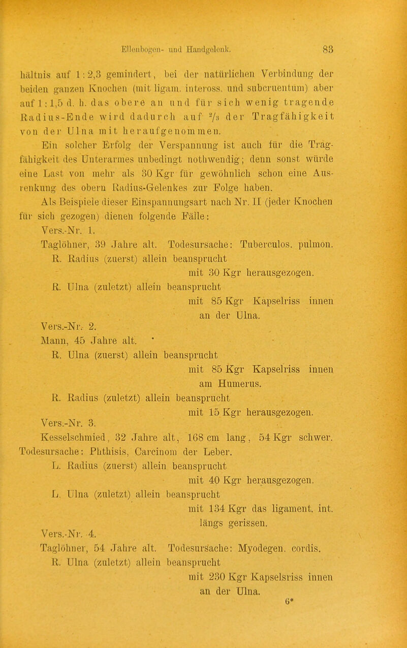 hältuis auf 1:2,3 gemindert, bei der natürlichen Verbindung der beiden ganzen Knochen (mit ligani. inteross. und subcruentum) aber auf 1 :1,5 d. h. das obere an und für sich wenig tragende Radius-Ende wird dadurch auf 7:^ Tragfähigkeit von dei' Ulna mit heraufgenommen. Ein solcher Erfolg der Verspannung ist auch für die Träg- fähigkeit des Unterarmes unbedingt nothwendig; denn sonst würde eine Last von mehr als 30 Kgr für gewöhnlich schon eine Aus- renkung des oberu lladius-G-elenkes zur Folge haben. Als Beispiele dieser Einspannungsart nach Nr. II (jeder Knochen für sich gezogen) dienen folgende Fälle: Vers.-Nr. 1. Taglöhner, 39 Jahre alt. Todesursache: Tuberculos. pulmon. R. Radius (zuerst) allein beansprucht mit 30 Kgr herausgezogen. R. Ulna (zuletzt) allein beansprucht mit 85 Kgr Kapselriss innen an der Ulna. Vei'S.-Nr. 2. Mann, 45 Jahre alt. R. Ulna (zuerst) allein beansprucht mit 85 Kgr Kapselriss innen am Humerus. R. Radius (zuletzt) allein beansprucht mit 15 Kgr herausgezogen. Vers.-Nr. 3. Kesselschmied, 32 Jahre alt, 168 cm lang, 54 Kgr schwer. Todesursache: Phthisis, Carcinom der Leber. L. Radius (zuerst) allein beansprucht mit 40 Kgr herausgezogen. L. Ulna (zuletzt) allein beansprucht mit 134 Kgr das ligament. int. längs gerissen, Vers.-Nr. 4, Taglöhner, 54 Jahi-e alt. Todesursache: Myodegen. cordis. R. Ulna (zuletzt) allein beansprucht mit 230 Kgr Kapselsriss innen an der Ulna.