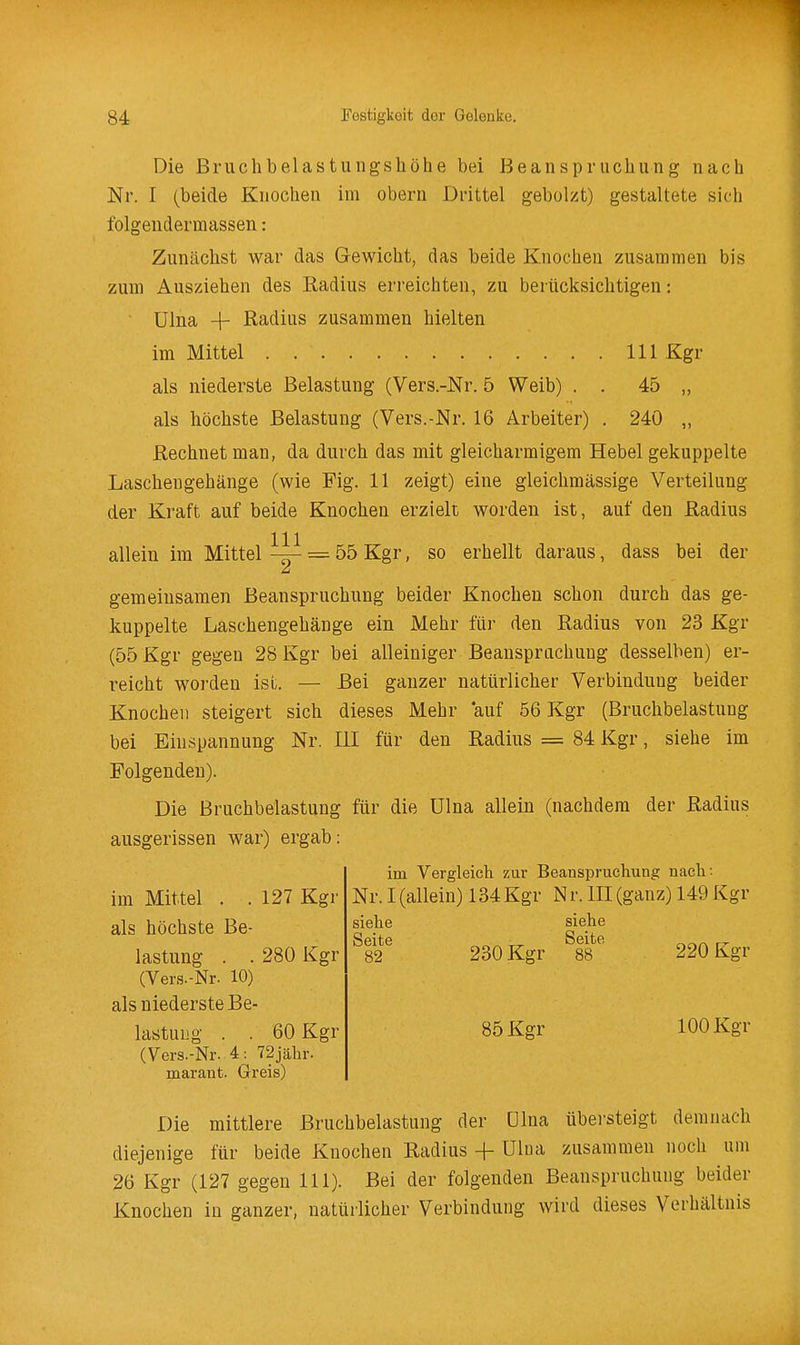 Die Bruchbelastungshöhe bei Beanspruchung nach Nr. I (beide Knochen im obern Drittel gebolzt) gestaltete sich folgendermassen: Zunächst war das Gewicht, das beide Knochen zusammen bis zum Ausziehen des Radius erreichten, zu berücksichtigen: ülna 4- Radius zusammen hielten im Mittel III Kgr als niederste Belastung (Vers.-Nr. 5 Weib) . . 45 „ als höchste Belastung (Vers.-Nr. 16 Arbeiter) . 240 „ Rechnet man, da durch das mit gleicharmigem Hebel gekuppelte Laschengehänge (wie Fig. 11 zeigt) eine gleichmässige Verteilung der Kraft auf beide Knochen erzielt worden ist, auf den Radius allein im Mittel = 55 Kgr, so erhellt daraus, dass bei der gemeinsamen Beanspruchung beider Knochen schon durch das ge- kuppelte Laschengehänge ein Mehr für den Radius von 23 Kgr (55 Kgr gegen 28 Kgr bei alleiniger Beanspruchung desselben) er- reicht worden ist. — Bei ganzer natürlicher Verbindung beider Knochen steigert sich dieses Mehr auf 56 Kgr (Bruchbelastung bei Einspannung Nr. III für den Radius = 84 Kgr, siehe im Folgenden). Die Bruchbelastung für die ülna allein (nachdem der Radius ausgerissen war) ergab: im Vergleich zur Beanspruchung nach : Nr. I (allein) 134Kgr Nr. III (ganz) 149 Kgr siehe siehe 230 Kgr 220 Kgr 85 Kgr 100 Kgr im Mittel . .127 Kgr als höchste Be- lastung . . 280 Kgr (Vers.-Nr. 10) als niederste Be- lastung . . 60 Kgr (Vers.-Nr. 4: 72jähr. marant. Greis) Die mittlere Bruchbelastung der ülna übersteigt demnach diejenige für beide Knochen Radius -(- ülua zusammen noch um 26 Kgr (127 gegen III). Bei der folgenden Beanspruchung beider Knochen in ganzer, natürlicher Verbindung wird dieses Verhältnis