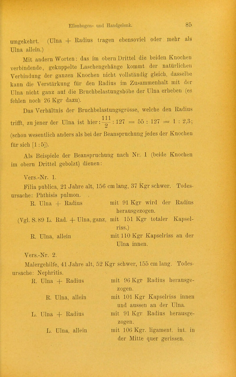 umgekehrt, (ülna -f Radius tragen ebensoviel oder mehr als Ulna allein.) Mit andern Worten: das im obern Drittel die beiden Knochen verbindende, gekuppelte Laschengehänge kommt der natürlichen Verbindung der ganzen Knochen nicht vollständig gleich, dasselbe kann die Verstärkung für den Radius im Zusammenhalt mit der Ulna nicht ganz auf die Bruchbelastungshöhe der Ulna erheben (es fehlen noch 26 Kgr dazu). Das Verhältnis der Bruchbelastungsgrösse, welche den Radius trifft, zu jener der Ulna ist hier:^ : 127 = 55 : 127 = 1 : 2,3; (schon wesentlich anders als bei der Beanspruchung jedes der Knochen für sich [1:5]). Als Beispiele der Beanspruchung nach Nr. 1 (beide Knochen im obern Drittel gebolzt) dienen: Vers.-Nr. 1. Filia publica, 21 Jahre alt, 156 cm lang, 37 Kgr schwer. Todes- ursache: Phthisis pulmon. R. Ulna 4- Radius mit 91 Kgr wird der Radius herausgezogen. (Vgl. S.89L. Rad. 4-Ulna, ganz, mit 151 Kgr totaler Kapsel- riss.) R. Ulna, allein mit 110 Kgr Kapselriss an der Vers.-Nr. 2. Malergehilfe, 41 Jahre alt, 52 Kgr schwer, 155 cm lang. Todes- ursache: Nephritis. Ulna innen. R. Ulna -f- Radius mit 96 Kgr Radius herausge- zogen. R. Ulna, allein mit 101 Kgr Kapselriss innen und aussen an der Ulna. L. Ulna -{- Radius mit 91 Kgr Radius herausge- zogen. L. Ulna, allein mit 106 Kgr. ligament. int. in der Mitte quer gerissen.