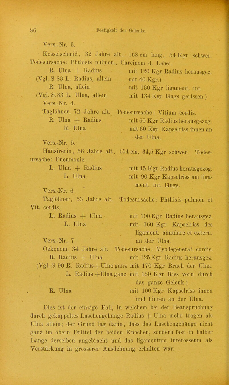 Vers.-Nr. 3. Kesselschmid, 32 Jahre alt, 1(38 cm lang, 54 Kgr schwer. Todesursache: Phthisis pulmon., Carcinom d. Lebei. E. Uliia + Radius (Vgl. S. 83 L. Radius, allein R. Uhia, allein (Vgl. S. 83 L. Ulna, allein Vers.-JSTr. 4. Taglöhuer, 72 Jahre alt. R. Ulna -f- Radius R. Ulna mit 120 Kgr Radius herausgez. mit 40 Kgr.) mit 130 Kgr ligament. int. mit 134 Kgr längs gerissen.) Todesursache: Vitium cordis. mit 60 Kgr Radius herausgezog. mit 60 Kgr Kapselriss innen an der Ulna. Vers.-Nr. 5. Hausirerin , 56 Jahre alt, 154 cm, 34,5 Kgr schwer Ursache: Pneumonie. L. Ulna -f Radius L. Ulna Todes- Vers.-Nr. 6. Taglöhner, 53 Jahre alt. Vit. cordis. L. Radius -j- Ulna L. Ulna mit 45 Kgr Radius herausgezog. mit 90 Kgr Kapselriss am liga- ment. int. längs. Todesursache: Phthisis pulmon. et mit 100 Kgr Radius herausgez. mit 160 Kgr Kapselriss des ligament. annulare et extei'n. Vers.-Nr. 7. an der Ulna. Oekonom, 34 Jahre alt. Todesursache: Myodegenerat. cordis. R. Radius + Ulna mit 125 Kgr Radius herausgez. (Vgl. S.90R. Radius+Ulnaganz mit 170 Kgr Bruch der Ulna. L. Radius -fUlna ganz mit 150 Kgr Riss vorn durch das ganze Gelenk.)- R. Ulna mit 100 Kgr Kapselriss innen und hinten an der Ulna. Dies ist der einzige Fall, in welchem bei der Beanspruchung durch gekuppeltes Laschengehänge Radius + Ulna mehr tragen als Ulna allein; der Grund lag darin, dass das Laschengehänge nicht ganz im obern Drittel der beiden Knochen, sondern fast in halber Länge derselben angebracht und das ligamentum interosseum als Verstärkung in grosserer Ausdehnung erhalten war.