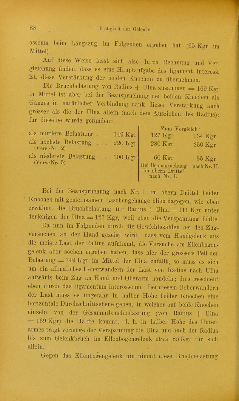 osseum beim Lcängszug im Folgenden ergeben hat (65 Ksr im Mittel). Auf diese Weise lässt sich also durch Rechnung und Ver- gleichung finden, dass es eine Hauptaufgabe des ligament. inteross. ist, diese Verstärkung der beiden Knochen zu übernehmen. Die Bruchbelastung von Radius -f Ulna zusammen = 169 Kgr im Mittel ist aber bei der Beanspruchung der beiden Knochen als Ganzes in natürlicher Verbindung dank dieser Verstärkung auch grösser als die der Ulna allein (nach dem Ausziehen des R°adius); für dieselbe wurde gefunden: als mittlere Belastung . . 149 Kgr als höchste Belastung . . 220 Kgr (Vers.-Nr. 2) als niederste Belastung . 100 Kgr (Vers.-Nr. 5) Zum Vergleich: 127 Kgr 134 Kgr 280 Kgr 230 Kgr 60 Kgr 85 Kgr Bei Beanspruchung nach Nr. IL im obern Drittel nach Nr. I. Bei der Beanspruchung nach Nr. I im obern Drittel beider Knochen mit gemeinsamem Laschengehänge blieb dagegen, wie oben erwähnt, die Bruchbelastung für Radius-)- ülna=lllKgr unter derjenigen der Ulna = 127 Kgr, weil eben die Verspannung fehlte. Da nun im Folgenden durch die Gewichtszahlen bei den Zug- versuchen an der Hand gezeigt wird, dass vom Handgelenk aus die meiste Last der Radius aufnimmt, die Versuche am Ellenbogen- gelenk aber soeben ergeben haben, dass hier der grössere Teil der Belastung = 149 Kgr im Mittel der ülna zufällt, so muss es sich um ein allmäliches üeberwandern der Last von Radius nach ülna aufwärts beim Zug an Hand und Oberarm handeln; dies geschieht eben durch das ligamentum interosseura. Bei diesem üeberwandern der Last muss es ungefähr in halber Höhe beider Knochen eine horizontale Durchschnittsebene geben, in welcher auf beide Knochen einzeln von der Gesammtbruchbelastung (von Radius -f- ülna ==169 Kgr) die Hälfte kommt, d. h. in halber Höhe des Unter- armes trägt vermöge der Verspannung die ülna und auch der Radius bis zum Gelenkbruch im Ellenbogengelenk etwa 85 Kgr für sich allein. Gegen das Ellenbogengelenk hin nimmt diese Bruchbelastung