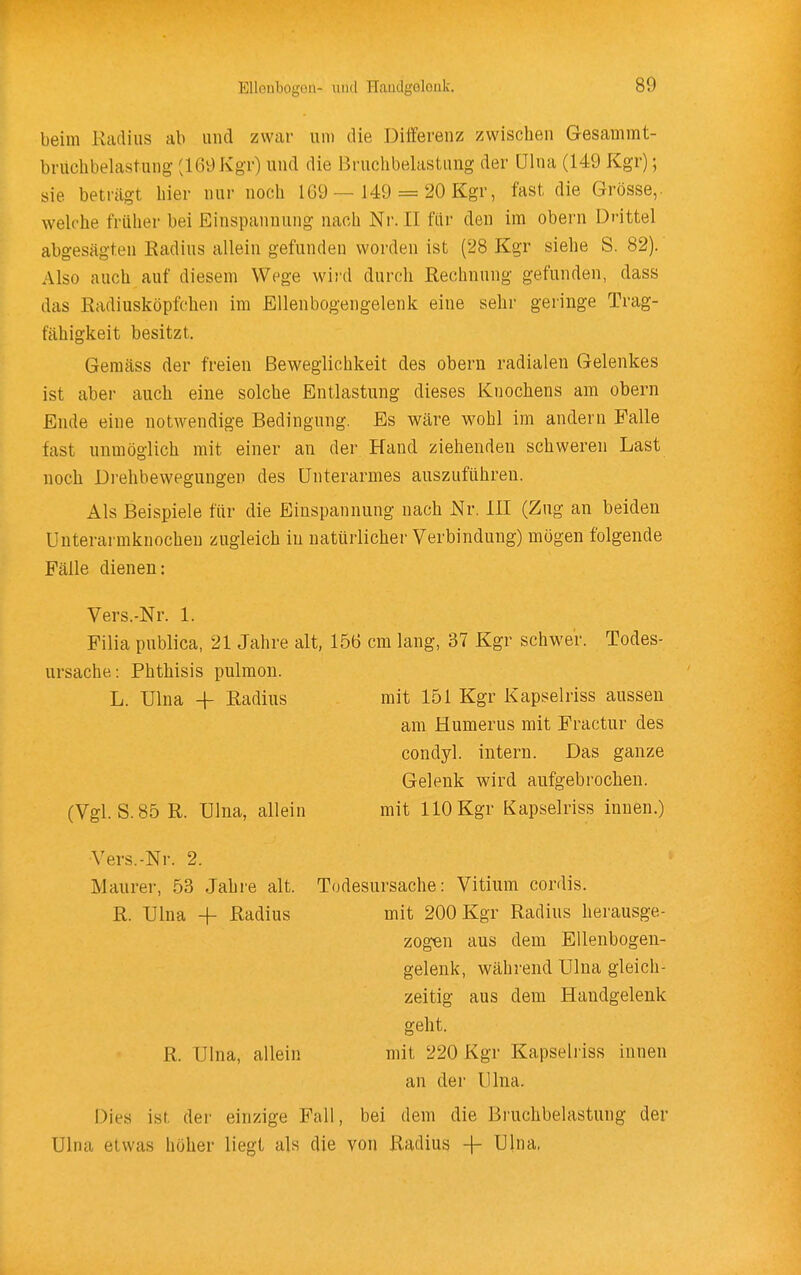 beim Radius ab und zwar um die Differenz zwischen Gesammt- brüchbelastung (169 Kgr) und die Bruchbelastung der ülna (149 Kgr); sie beträgt hier nur noch 1G9 — 149 = 20 Kgr, fast die Grösse,, welche früher bei Einspannung nach Nr. II für den im obern Drittel abgesägten Radius allein gefunden worden ist (28 Kgr siehe S. 82). Also auch auf diesem Wege wij'd durch Rechnung gefunden, dass das Radiusköpfchen im Ellenbogengelenk eine sehr geringe Trag- fähigkeit besitzt. Gemäss der freien Beweglichkeit des obern radialen Gelenkes ist aber auch eine solche Entlastung dieses Knochens am obern Ende eine notwendige Bedingung. Es wäre wohl im andern Falle fast unmöglich mit einer an der Hand ziehenden schweren Last noch Di-ehbewegungen des Unterarmes auszuführen. Als Beispiele für die Einspannung nach Nr. III (Zug an beiden Unterarmknocheu zugleich in natürlicher Verbindung) mögen folgende Fälle dienen: Vers.-Nr. 1. Filia publica, 21 Jahre alt, 156 cm lang, 37 Kgr schwer. Todes- ursache: Phthisis pulmon. L. Ulna -h Radius mit 151 Kgr Kapselriss aussen am Humerus mit Fractur des condyl. intern. Das ganze Gelenk wird aufgebrochen. (Vgl. S. 85 R. ülna, allein mit 110 Kgr Kapselriss innen.) Vers.-Nr. 2. Maurer, 53 Jahre alt. Todesursache: Vitium cordis. R. Ulna -|- Radius mit 200 Kgr Radius herausge- zogen aus dem Ellenbogen- gelenk, wähi'end Ulna gleich- zeitig aus dem Handgelenk geht. R. Ulna, allein mit 220 Kgr Kapselriss innen an der Ulna. Dies ist der einzige Fall, bei dem die Bi-uchbelastung der Ulna etwas höher liegt als die von Radius -{- Ulna,