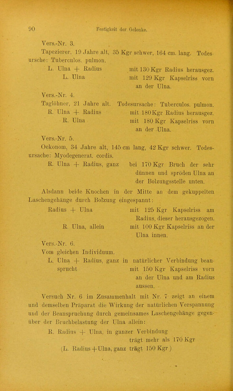 Vers.-Nr. 3. Tapezierer, 19 Jahre alt, 35 Kgr schwer, 164 cm. laug. Todes- ursche: Tuberciilos. pulmoii. L. Ulna + Radius mit 130 Kgr Radius herausgez. L. Ulna mit 129 Kgr Kapselriss vorn an der Ulna. Vers.-Nr. 4. Taglöhner, 21 Jahre alt. Todesursache: Tuberculos. pulnion. R. Ulna -f- Radius mit ISOKgr Radius herausgez. ß- Ulna mit ISOKgr Kapselriss vorn an der Ulna. Vers.-Nr. 5. Oekonom, 34 Jahre alt, 145 cm lang, 42 Kgr schwer. Todes- ursache: Myodegenerat. cordis. R. Ulna 4- Radius, ganz bei 170 Kgr Bruch der sehr dünnen und spröden Ulna an der Bolzungsstelle unten. Alsdann beide Knochen in der Mitte an dem gekuppelten Laschengehänge dui'ch Botzuug eingespannt: Radius -|- Ulna mit 125 Kgr Kapselriss am Radius, dieser herausgezogen. R. Ulna, allein mit 100 Kgr Kapselriss ander Ulna innen. Vers.-Nr. 6. Vom gleichen Individuum. L. Ulna + Radius, ganz in uatürlicher Verbindung bean- sprucht mit 150 Kgr Kapselriss vorn an der Ulna und am Radius aussen. Versuch Nr. 6 im Zusammenhalt mit Nr. 7 zeigt an einem und demselben Präparat die Wirkung der natürlichen Verspannung und der Beanspruchung durch gemeinsames Laschengehänge gegen- über der Bruchbelastung der Ulna allein: R. Radius -f Ulna, in ganzer Vei'bindnng trägt mehr als 170 Kgr {lt. Radius-|-Ulna, ganz trägt JöOKgr)