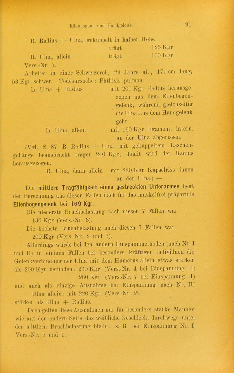 EUoiibogüll- luitl Ilandgoleok. R. Radius -j- Uliui, gekuppelt iu halber Höhe tragt 125 Kgr R. Ulna, alleiu trägt 100 Kgr Vers.-Nr. 7. Arbeiter iu einer Schweizerei, 29 .Tahre alt, 171cm laug, 53 Kgr schwer. Todesursache: Phthisis pulmou. L. ülna -1- Radius mit 200 Kgr Radius herausge- zogen aus dem Ellenbogen- geleuk, während gleichzeitig die Ulna aus dem Handgelenk geht. L. Ulna, allein mit 160 Kgr ligament. intern. an der Ulna abgerissen. (Vgl. S. 87 R. Radius -|- Ulna mit gekuppeltem Laschen- gehänge beansprucht tragen 240 Kgr; damit wird der Radius herausgezogen. R. Ulna, dann allein mit 280 Kgr Kapselriss innen an der Ulna.) — Die mittlere Tragfähigkeit eines gestreckten Unterarmes liegt der Berechnung aus diesen Fällen nach für das muskelfrei präparirte Ellenbogengelenk bei 169 Kgr. Die niederste Bruchbelastung nach diesen 7 Fällen war 130 Kgr (Vers.-Nr. 3). Die höchste Bruchbelastung nach diesen 7 Fällen war 200 Kgr (Vers.-Nr. 2 und 7). Allerdings wurde bei den andern Einspannraethoden (nach Nr. I und II) in einigen Fällen bei besonders kräftigen Individuen die Gelenkverbindung der Ulna mit dem Humerus allein etwas stärker als 200 Kgr befunden: 230 Kgr (Vers.-Nr. 4 bei Einspannung II) 280 Kgr (Vers.-Nr. 7 bei Einspannung I) und auch als einzige Ausnahme bei Einspannung nach Nr. III Ulna allein: mit 220 Kgr (Vei'S.-Nr. 2) stärker als Ulna -f Radius. Doch gelten diese Ausnahmen nur für besonders starke Männer, wie auf der andern Seite das weibliche Geschlecht durchwegs unter der mittlem Bruchbelastung bleibt, z. B. bei Einspannung Nr, I, Vers.-Nr. 5 und 1.