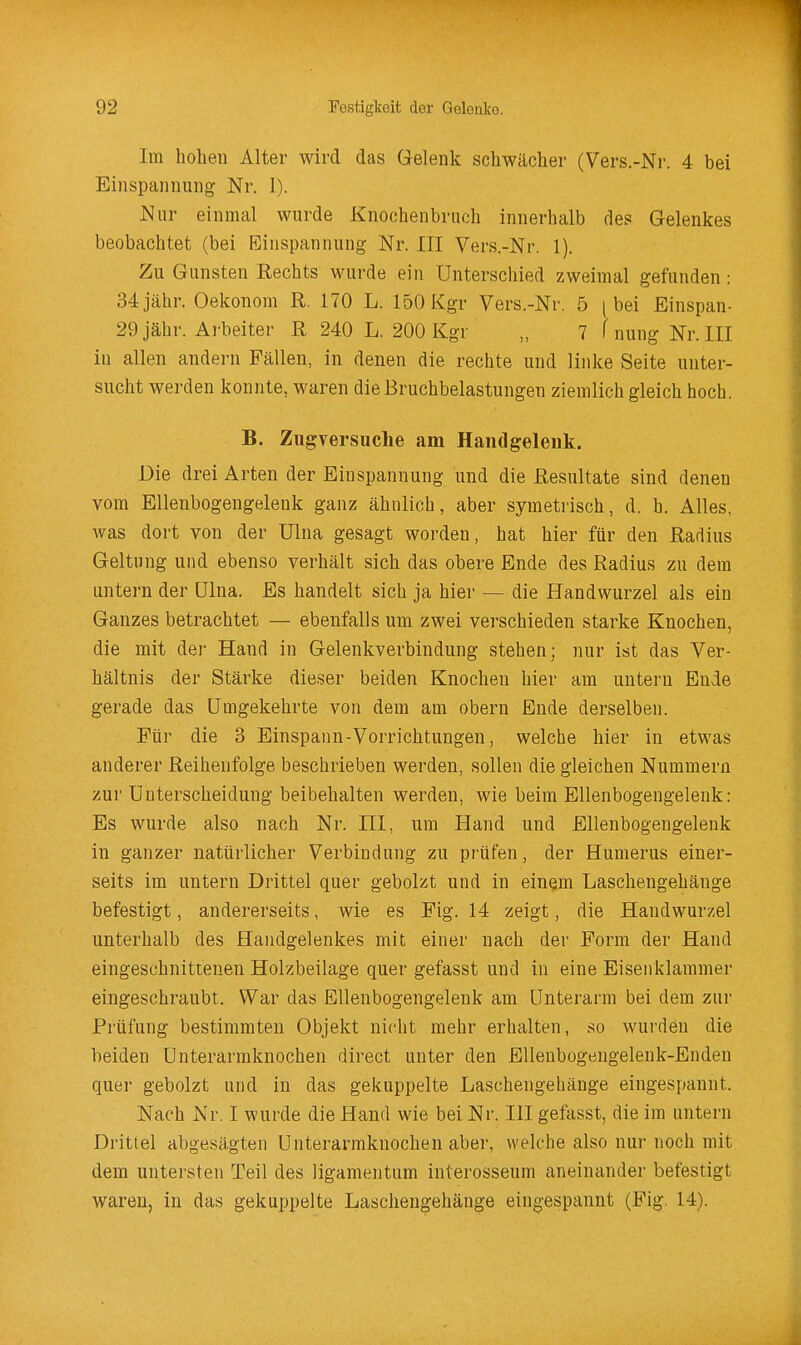 Im hohen Alter wird das Gelenk schwächer (Vers.-Nr. 4 bei Einspannung Nr. I). Nur einmal wurde Knochenbruch innerhalb de? Gelenkes beobachtet (bei Einspannung Nr. III Vers.-Nr. 1). Zu Gunsten Rechts wurde ein Unterschied zweimal gefunden: 34jähr, Oekonom R. 170 L. 150Kgr Vers.-Nr. 5 [bei Einspan- 29 jähr. Arbeiter R 240 L. 200 Kgr „ 7 f nung Nr. III in allen andern Fällen, in denen die rechte und linke Seite unter- sucht werden konnte, waren die Bruchbelastungen ziemlich gleich hoch. B. Zugversuche am Handgelenk. Die drei Arten der Einspannung und die Resultate sind denen vom Ellenbogengelenk ganz ähnlich, aber symetrisch, d. h. Alles, was dort von der Ulna gesagt worden, hat hier für den Radius Geltung und ebenso verhält sich das obere Ende des Radius zu dem untern der Ulna. Es handelt sich ja hier — die Handwurzel als ein Ganzes betrachtet — ebenfalls um zwei verschieden starke Knochen, die mit der Hand in Gelenkverbindung stehen; nur ist das Ver- hältnis der Stärke dieser beiden Knochen hier am untern Ende gerade das Umgekehrte von dem am obern Ende derselben. Für die 3 Einspann-Vorrichtungen, welche hier in etwas anderer Reihenfolge beschrieben werden, sollen die gleichen Nummern zur Unterscheidung beibehalten werden, wie beim EUenbogengeleuk: Es wurde also nach Nr. III, um Hand und Ellenbogengelenk in ganzer natürlicher Verbindung zu prüfen, der Humerus einer- seits im untern Drittel quer gebolzt und in einem Laschengehänge befestigt, andererseits, wie es Fig. 14 zeigt, die Handwurzel unterhalb des Handgelenkes mit einer nach der Form der Hand eingeschnittenen Holzbeilage quer gefasst und in eine Eiseiiklammer eingeschraubt. War das Ellenbogengelenk am Unterarm bei dem zur Prüfung bestimmten Objekt nic^ht mehr erhalten, so wurden die beiden Unterarmknochen direct unter den EUenbogengelenk-Enden quer gebolzt und in das gekuppelte Laschengehänge eingespannt. Nach Nr. I wurde die Hand wie bei Nr. III gefasst, die im untern Drittel abgesägten Unterarmknochen aber, welche also nur noch mit dem untersten Teil des ligamentum interosseum aneinander befestigt waren, in das gekuppelte Laschengehänge eingespannt (Fig. 14).