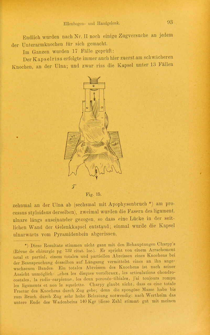 Endlich wurden nach Nr. II noch einige Zugversuche an jedem der Unterarmknochen tür sich gemacht. Im Ganzen wurden 17 Fälle geprüft: Der Kapselriss erfolgte immer auch hier zuerst am schw<ächeren Knochen, an der Ulna; und zwar riss die Kapsel unter 13 Fällen r Fig. 15. zehnmal an der Ulna ab (sechsmal mit Apophysenbruch *) am Pro- cessus styloideus derselben), zweimal wurden die Fasern des ligament. ulnare längs auseinander gezogen, so dass eine Lücke in der seit- lichen Wand der Gelenkkapsel entstand; einmal wurde die Kapsel ulnarwärts vom Pyramidenbein abgerissen. •) Diese Resultate stimmen nicht ganz mit den Behauptungen Charpy's (Rdvue de Chirurgie pg. 732 citat. loc). Er spricht von einem Arrachement total et partial, einem totalen und partiellen Abreissen eines Knochens bei der Beanspruchung desselben auf Längszug vermittelst eines an ihn ange- wachsenen Bandes. Ein totales Abreissen des Knochens ist nach seiner Ansicht unmöglich: „chez les disques-vertebraux, les articulations chondro- costales, la radio-carpiennn, les deux pcroneo-tibiales, j'ai toujours rompu les ligamcnts et non le squelette. Charpy glaubt nicht, dass es eine totale Fractur des Knochens durch Zug gebe; denn die spoiigöse Masse habe bis zum Bruch durch Zug sehr hohe Belastung notwendig: nach Wertheim das untere Ende des Wadenbeins 140 Kgr (diese Zahl stimmt gut mit meinen