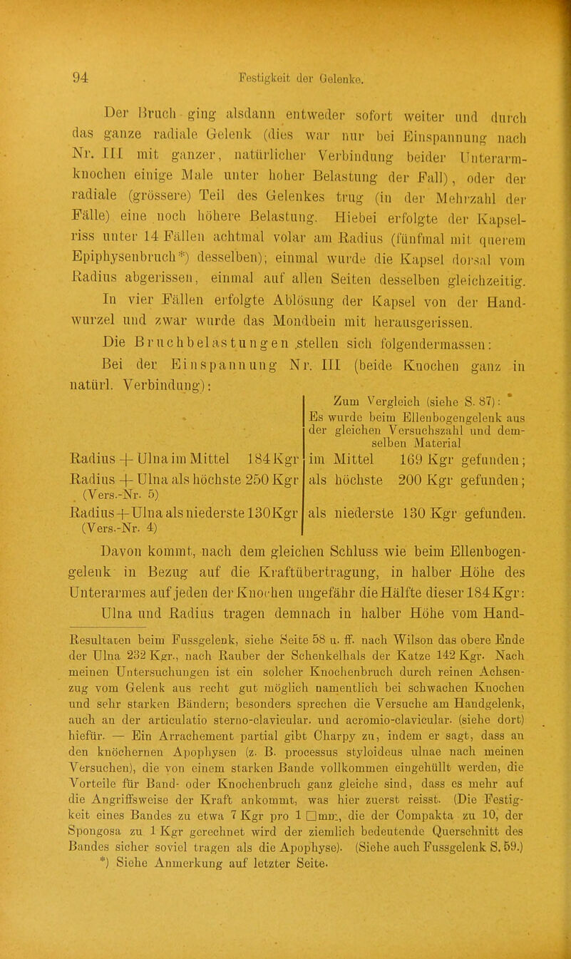 Der Bruch ging alsdann entweder sofort weiter und durcli das ganze radiale Gelenk (dies war nur bei Einspannung nach Nr. III mit ganzer, natürlicher Vei-bindung beider Unterarm- knochen einige Male unter hoher Belastung der Fall), oder der radiale (grössere) Teil des Gelenkes trug (in der Mehi-zahl der Fälle) eine noch höhere Belastung. Hiebei erfolgte der Kapsel- riss unter 14 Fällen achtmal volar am Radius (fünfmal mit quei-em Epiphysenbruch*) desselben); einmal wurde die Kapsel doi-sal vom Radius abgerissen, einmal auf allen Seiten desselben gleichzeitig. In vier Fällen erfolgte Ablösung der Kapsel von der Hand- wurzel und zwar wurde das Mondbein mit herausgerissen. Die Bruchbelastungen .stellen sich folgendermassen: Bei der Ein Spannung Nr. III (beide Knochen ganz in natürl. Verbindung): Zum Vergleich (siehe S. 87): Es wurde beim Elleubogengelenk aus der gleichen Versuchszahl und dem- selben Material im Mittel 169 Kgr gefunden; als höchste 200 Kgr gefunden; Radius + Ulna im Mittel 184 Kgr Radius -f- Ulna als höchste 250 Kgr . (Vers.-Nr. 5) Radius -j-Ulna als niederste ISOKgr (Vers.-Nr. 4) als niederste ISOKgr gefunden. Davon kommt, nach dem gleichen Schluss wie beim Elleubogen- gelenk in Bezug auf die Kraftübertragung, in halber Höhe des Unterarmes auf jeden derKuochen ungefähr die Hälfte dieser 184Kgr: Ulna und Radius tragen demnach in halber Höhe vom Hand- Resultacen beim Fussgelenk, siehe Heite 58 u. if. nach Wilson das obere Ende der Ulna 232 Kgr., nach Rauber der Schenkelhals der Katze 142 Kgr- Nach meinen Untersuchungen ist ein solcher Knoclicnbruch durch reinen Achsen- zug vom Gelenk aus recht gut möglich namentlich bei schwachen Knochen und sehr starken Bändern; besonders sprechen die Versuche am Handgelenk, auch an der articulatio sterno-clavicular. und acromio-clavicular. (siehe dort) hiefiir. — Ein Arrachement partial gibt Charpj' zu, indem er sagt, dass au den knöchernen Apopliyseu (z. B. Processus styloideus ulnae nach meinen Versuchen), die von einem starken Bande vollkommen eingehüllt werden, die Vorteile für Band- oder Knochenbruch ganz gleiche sind, dass es mehr auf die AngrifiFsweise der Kraft ankommt, was hier zuerst reisst. (Die Festig- keit eines Bandes zu etwa 7 Kgr pro 1 □mm, die der Compakta zu 10, der Spongosa zu 1 Kgr gerechnet wird der ziemlich bedeutende Querschnitt des Bandes sicher soviel tragen als die Apophyse). (Siehe auch Fussgelenk S. 59.) *) Siehe Anmerkung auf letzter Seite.