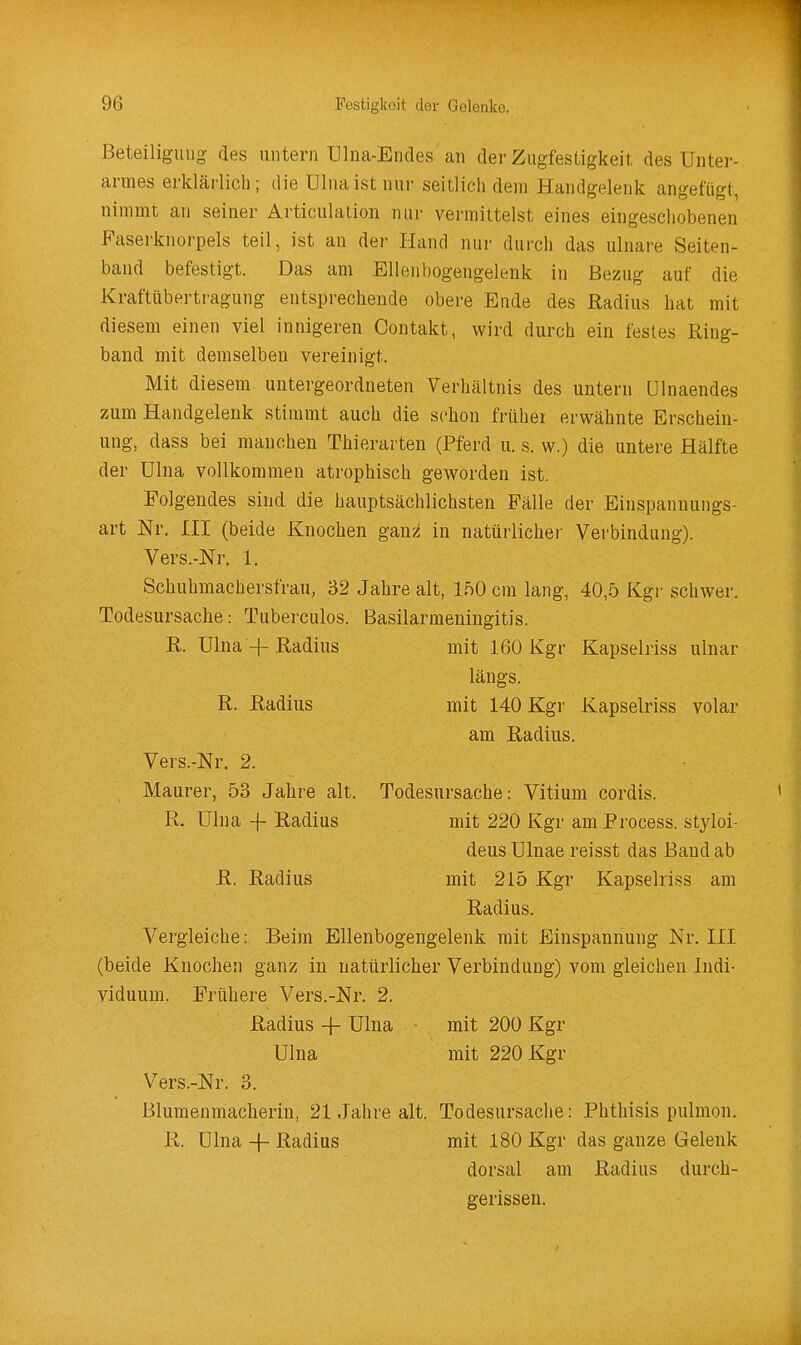 Beteiligung des untern Ulna-Endes an der Zugfestigkeit des Unter- armes erklärlich; die Ulnaistnur seitlich dem Handgelenk angefügt, nimmt an seiner Articulation nur vermittelst eines eingeschobenen Faserknorpels teil, ist an der Hand nur durch das ulnare Seiten- band befestigt. Das am Ellenbogengelenk in Bezug auf die Kraftübertragung entsprechende obere Ende des Radius hat mit diesem einen viel innigeren Contakt, wird durch ein festes Ring- band mit demselben vereinigt. Mit diesem untergeordneten Verhältnis des untern ülnaendes zum Handgelenk stimmt auch die schon früher erwähnte Erschein- ung, dass bei manchen Thierarten (Pferd u. s. w.) die untere Hälfte der Ulna vollkommen atrophisch geworden ist. Folgendes sind die hauptsächlichsten Fälle der Einspannungs- art Nr. III (beide Knochen gan;^ in natürlichei Verbindung). Vers.-Nr. 1. Schuhmachersfrau, 32 Jahre alt, IfiO cm lang, 40,5 Kgr schwer. Todesursache: Tuberculos. Basilarmeningitis. R. Ulna-f Radius mit 160 Kgr Kapselriss ulnar längs. R. Radius mit 140 Kgr Kapselriss volar am Radius. Vers.-Nr. 2. Maurer, 53 Jahre alt. Todesursache: Vitium cordis. R. Ulna + Radius mit 220 Kgr am Process. styloi- deus Ulnae reisst das Band ab R. Radius mit 215 Kgr Kapselriss am Radius. Vergleiche: Beim Ellenbogengelenk mit Einspannung Nr. III (beide Knochen ganz in natürlicher Verbindung) vom gleichen Indi- viduum. Frühere Vers.-Nr. 2. Radius -|- Ulna ■ mit 200 Kgr Ulna mit 220 Kgr Vers.-Nr. 3. Blumeumacherin, 21 Jahre alt. Todesursache: Phthisis pulmon. R. ülna -f Radius mit 180 Kgr das ganze Gelenk dorsal am Radius durch- gerissen.