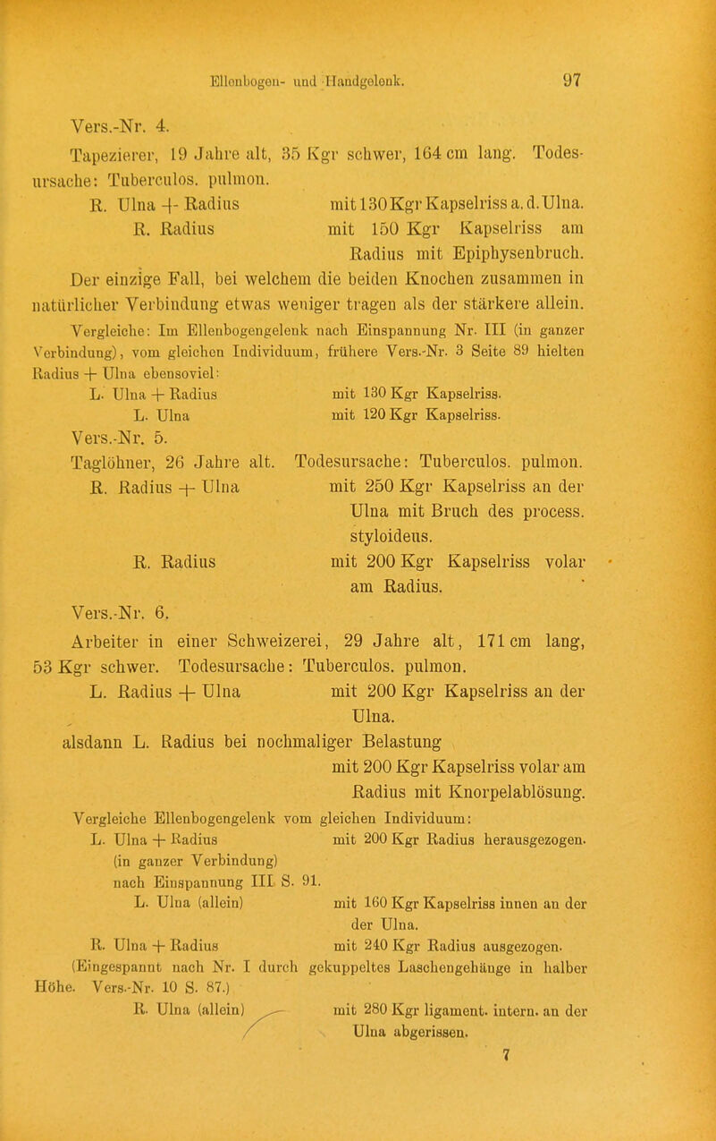 Vers.-Nr. 4. Tapezierer, 19 Jahre alt, 35 Kgv schwer, 164 cm lang-. Todes- ursache: Tiiberculos. piilmon. R. Ulna -\- Radius mit ISOKgr Kapselriss a, d.Ulua. R. Radius mit 150 Kgr Kapselriss am Radius mit Epiphysenbruch. Der einzige Fall, bei welchem die beiden Knochen zusammen in natürlicher Verbindung etwas weniger tragen als der stärkere allein. Vergleiche: Im Elleubogengelenk nach Binspannung Nr. III (in ganzer Verbindung), vom gleichen Individuum, frühere Vers.-Nr. 3 Seite 89 hielten Radius + Ulna ebensoviel: L. Ulna -\- Radius mit 130 Kgr Kapselriss. L. Ulna mit 120 Kgr Kapselriss. Vers.-Nr. 5. Taglöhner, 26 Jahre alt. Todesursache: Tuberculos. pulmon. R. Radius -f- Ulna mit 250 Kgr Kapselriss an der Ulna mit Bruch des process. styloideus. R. Radius mit 200 Kgr Kapselriss volar am Radius. Vers.-Nr. 6. Arbeiter in einer Schweizerei, 29 Jahre alt, 171cm lang, 53 Kgr schwer. Todesursache: Tuberculos. pulmon. L. Radius + Ulna mit 200 Kgr Kapselriss an der Ulna. alsdann L. Radius bei nochmaliger Belastung mit 200 Kgr Kapselriss volar am Radius mit Knorpelablösung. Vergleiche Ellenbogengelenk vom gleichen Individuum: L. Ulna + ßadius mit 200 Kgr Radius herausgezogen, (in ganzer Verbindung) nach Einspannung III S. 91. L. Ulna (allein) mit 160 Kgr Kapselriss innen an der der Ulna. R. Ulna + Radius mit 240 Kgr Radius ausgezogen. (Eingespannt nach Nr. I durch gekuppeltes Laschengebänge in halber Höhe. Vers.-Nr. 10 S. 87.) R. Ulna (allein) mit 280 Kgr ligament. intern, au der Ulna abgerissen. 7