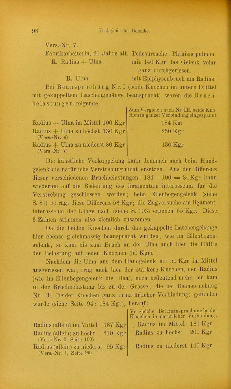 Vers.-Nr. 7. Fabrikarbeiterin, 21 Jahre alt. Todesursache: Phthisis pulraon. R. Radius -f ülna mit 140 Kgr das Gelenk volar ganz durchgerissen. E. Ulna mit Epiphysenbruch am Radius. Bei Beanspruchung Nr. I (beide Knochen im untern Drittel mit gekuppeltem Laschengehänge beansprucht) waren die Bruch- belastungen folgende: Zum Vergleich nach Nr. III beide Kno- chen in ganzer Verbindung eingesijannt 184 Kgr 250 Kgr 130 Kgr Radius + Ulna im Mittel 100 Kgr Radius -f Ulna zu höchst 130 Kgr (Vers.-Nr. 4) Radius -f- Ulna zu niederst 80 Kgr (Vers.-Nr. 7) Die künstliche Verkuppelung kann demnach auch beim Hand- gelenk die natürliche Verstrebung nicht ersetzen. Aus der Differenz dieser verschiedenen Bruchbelastungen: 184—100 = 84Kgr kann wiederum auf die Bedeutung des ligamentum interosseum für die Verstrebung geschlossen werden; beim Ellenbogengelenk (siehe S. 87) beträgt diese Differenz 58 Kgr; die Zugversuche am ligameut. interosseum der Länge nach (siehe S. 103) ergeben 65 Kgr. Diese 3 Zahlen stimmen also ziemlich zusammen. Da die beiden Knochen durch das gekuppelte Laschengehänge hier ebenso gleichmässig beansprucht wurden, wie im Ellenbogen- gelenk, so kam bis zum Bruch an der ülna auch hier die Hälfte der Belastung auf jeden Knochen (50 Kgr). Nachdem die Ulna aus dem Handgelenk mit 50 Kgr im Mittel ausgerissen war, trug auch hier der stärkere Knochen, der Radius (wie im Ellenbogengelenk die Ulna), noch bedeutend mehr; er kam in der Bruchbelastung bis zu der Grösse, die bei Beanspruchung' Nr. III (beider Knochen ganz in natürlicher Verbindung) gefunden wurde (siehe Seite 94: 184 Kgr), herauf: Vergleiche: Bei Beanspruchung beider Knochen in natürlicher Verbindung: Radius im Mittel 181 Kgr Radius zu höchst 200 Kgr Radius (allein) im Mittel 187 Kgr Radius (allein) zu höcht 210 Kgr (Vers.-Nr. 3, Seite 100) Radius (allein) zu niederst 95 Kgr (Vers.-Nr. 1, Seite 99) Radius zu niederst 140 Kgr