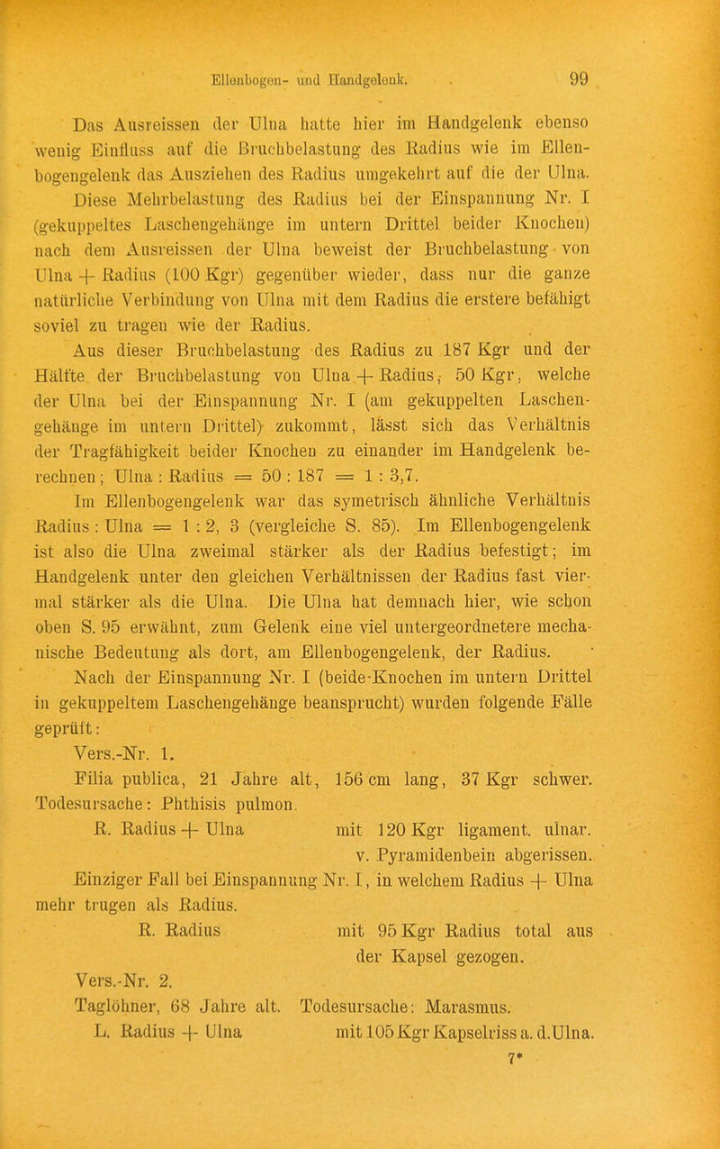 Das Ausreissen der Uliia hatte hier im Handgelenk ebenso wenig Einfluss auf die Bruchbelastung des Radius wie im EUen- bogengelenk das Ausziehen des Radius umgekehrt auf die der Ulna. Diese Mehrbelastung des Radius bei der Einspannung Nr. I (gekuppeltes Laschengehänge im untern Drittel beider Knochen) nach dem xlusreissen der Ulna beweist der Bruchbelastung von Ulna 4-Radius (100 Kgr) gegenüber wieder, dass nur die ganze natürliche Verbindung von Ulna mit dem Radius die erstere befähigt soviel zu tragen wie der Radius. Aus dieser Bruchbelastung des Radius zu 187 Kgr und der Hälfte der Bruchbelastung von Ulna-|-Radius,• 50 Kgr, welche der Ulna bei der Einspannung Nr. I (am gekuppelten Laschen- gehänge im untern Drittel) zukommt, lässt sich das Verhältnis der Tragfähigkeit beider Knochen zu einander im Handgelenk be- rechnen ; Ulna : Radius = 50 : 187 = 1 : 3,7. Im Ellenbogengelenk war das symetrisch ähnliche Verhältnis Radius : Ulna = 1:2, 3 (vergleiche S. 85). Im Ellenbogengelenk ist also die Ulna zweimal stärker als der Radius befestigt; im Handgelenk unter den gleichen Verhältnissen der Radius fast vier- mal stärker als die Ulna. Die Ulna hat demnach hier, wie schon oben S. 95 erwähnt, zum Gelenk eine viel untergeordnetere mecha- nische Bedeutung als dort, am Ellenbogengelenk, der Radius. Nach der Einspannung Nr. I (beide-Knochen im untern Drittel in gekuppeltem Laschengehänge beansprucht) wurden folgende Fälle geprüft: Vers.-Nr. 1. Filia publica, 21 Jahre alt, 156 cm lang, 37 Kgr schwer. Todesursache: Phthisis pulmon. R. Radius-f-Ulna mit 120 Kgr ligament. ulnar. V. Pyramidenbein abgerissen. Einziger Fall bei Einspannung Nr. I, in welchem Radius -\- Ulna mehr trugen als Radius. R. Radius mit 95 Kgr Radius total aus der Kapsel gezogen. Vers.-Nr. 2. Taglöhner, 68 Jahre alt. Todesursache: Marasmus. L. Radius 4-Ulna mit 105Kgr Kapselrissa. d.Ulna. 7*