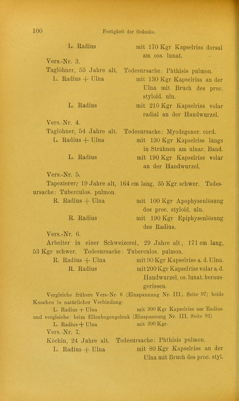 L. Radius Vers.-Nr. 3. Taglüliner, 53 Jahre alt. L. Radius + fJlna mit 170 Kgr Kapselriss dorsal am oss. lunat. Todesursache: Phthisis pulmon. mit 130 Kgr Kapselriss an der ülna mit Bruch des proc. styloid. uln. mit 210 Kgr Kapselriss volar radial an der Handwurzel. Todesursache: Myodegener. cord. mit 130 Kgr Kapselriss längs in Strähnen am ulnar. Band, mit 190 Kgr Kapselriss volar an der Handwurzel. Vers.-Nr. 5. Tapezierer,- 19 Jahre alt, 164 cm lang, 35 Kgr schwer. Todes- ursache: Tuberculos. pulmon. L. Radius Vers.-Nr. 4. Taglöhner, 54 Jahre alt. L. Radius -f- Ulna L. Radius R. Radius -f Ulna R. Radius mit 100 Kgr Apophysenlösung des proc. styloid. uln. mit 190 Kgr Epiphysenlösung des Radius. Vers.-Nr. 6. Arbeiter in einer Schweizerei, 29 Jahre alt 53 Kgr schwer. Todesursache : Tuberculos. pulmon R. Radius -{- ülna R. Radius 171 cm lang, mit 90 Kgr Kapselriss a. d. Ulna. mit 200 Kgr Kapselriss volar a. d. Handwurzel, os. lunat. heraus- gerissen. (Einspannung Nr. III, Seite 97) beide mit 200 Kgr Kapseh'iss am Kadius Vergleiche frühere Vers.-Nr. 6 Knochen in natürlicher Verbindung: L. Radius -{- ülna und vergleiche: beim Bllenbogengelenk (Einspannung Nr. III, Seite 91) L. Radius -\- Ulna mit 200 Kgr. Vers.-Nr. 7. Köchin, 24 Jahre alt. Todesursache: Phthisis pulmon. L. Radius-f Ulna mit 80 Kgr Kapselriss an der Ulna mit Bruch des proc. styl.