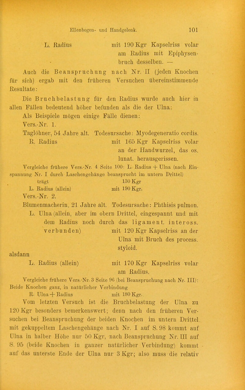 L. Radius mit 190 Kgr Kapselriss volar am Radius mit Epiphysen- bruch desselben. ~ Auch die Beanspruchung nach Nr. II (jeden Knochen für sich) ergab mit den früheren Versuchen übereinstimmende Resultate : Die Bruchbelastung für den Radius wurde auch hier in allen Fällen bedeutend höher befunden als die der Ulna: Als Beispiele mögen einige Fälle dienen; Vers.-Nr. 1. Taglöhner, 54 Jahre alt. Todesursache: Myodegeneratio cordis. R. Radius mit 165 Kgr Kapselriss volar an der Handwurzel, das os. lunat. herausgerissen. Vergleiche frühere Vers.-Nr. 4 Seite 100: L. Radius + Ulna (nach Ein- spannung Nr. I durch Laschengehänge beansprucht im untern Drittel) trägt 130 Kgr L. Radius (allein) mit 190 Kgr. Vers.-Nr. 2. Blumenmacherin, 21 Jahre alt. Todesursache: Phthisis pulmon. L. Ulna (allein, aber im obern Drittel, eingespannt und mit dem Radius noch durch das ligament. inteross. verbunden) mit 120 Kgr Kapselriss ander Ulna mit Bruch des process. styloid. alsdann L. Radius (allein) mit 170 Kgr Kapselriss volar am Radius. Vergleiche frühere Vers.-Nr. 3 Seite 96 (bei Beanspruchung nach Nr. III): Beide Knochen ganz, in natürlicher Verbindung R. Ulna + Radius mit 180 Kgr. Vom letzten Versuch ist die Bruchbelastung der Ulna zu 120Kgr besonders bemerkenswert; denn nach den früheren Ver- suchen bei Beanspruchung der beiden Knochen im untern Drittel mit gekuppeltem Laschengehänge nach Nr. I auf S. 98 kommt auf Ulna in halber Höhe nur 50 Kgr, nach Beanspruchung Nr. III auf S. 95 (beide Knochen in ganzer natürlicher Verbindung) kommt auf das unterste Ende der Ulna nur 3 Kgr; also muss die relativ