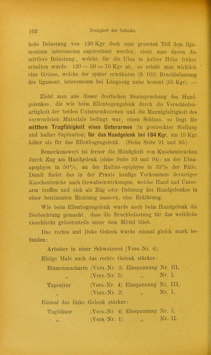 hohe Belastung von 120 Kgr doch zum grössten Teil dem liga- mentum interosseum zugerechnet werden; zieht man davon die mittlere Belastung, w^elche für die Ulna in halber Höhe früher erhalten wurde: 120 — 50 = 70 Kgr ab, so erhält man wirklich eine Grösse, welche der später erwähnten (S. 108) Bruchbelastung des ligament. interosseum bei Längszug nahe kommt (65 Kgr). — Zieht man aus dieser dreifachen Beanspruchung des Hand- gelenkes, die wie beim Ellenbogengelenk durch die Verschieden- artigkeit der beiden Unterarmknochen und die Mannigfaltigkeit des verwendeten Materials bedingt war, einen Schluss, so liegt die mittlere Tragfähigkeit eines Unterarmes (in gestreckter Stellung und halUer Supination) für das Handgelenit bei 184 Kgr, um 15 Kgr höher als für das Ellenbogengelenk. (Siehe Seite 91 und 95.) Bemerkenswert ist ferner die Häufigkeit von Knochenbrücheu durch Zug am Handgelenk (siehe Seite 93 und 94): an der Ulna- apophyse in 50%) an der Radius-epiphyse in 33Vo der Fälle. Damit findet das in der Praxis häufige Vorkommen derartiger Knochenbrüche nach Gewalteinwirkungen, welche Hand und Unter- arm treffen und sich als Zug oder Dehnung des Handgelenkes in einer bestimmten Richtung äussern, eine Erklärung. Wie beim Ellenbogengelenk wurde auch beim Handgelenk die Beobachtung gemacht, dass die Bruchbelastung für das weibliche Geschlecht grösstenteils unter dem Mittel blieb. Das rechte und linke Gelenk wurde einmal gleich stark be- funden: Arbeiter in einer Schweizerei (Vers.-Nr. 6). Einige Male auch das rechte Gelenk stärker: Blumenmacherin (Vers.-Nr. 3) Einspannung Nr. ILI, (Vers.-Nr. 5) „ Nr. I. Tapezirer (Vers.-Nr. 4) Einspannung Nr. III, (Vers.-Nr. 2) „ Nr. I. Einmal das linke Gelenk stärker: Taglöhner (Vei-s.-Nr. 4) Einspannung Nr. 1, (Vers.-Nr. 1) „ Nr.-IL