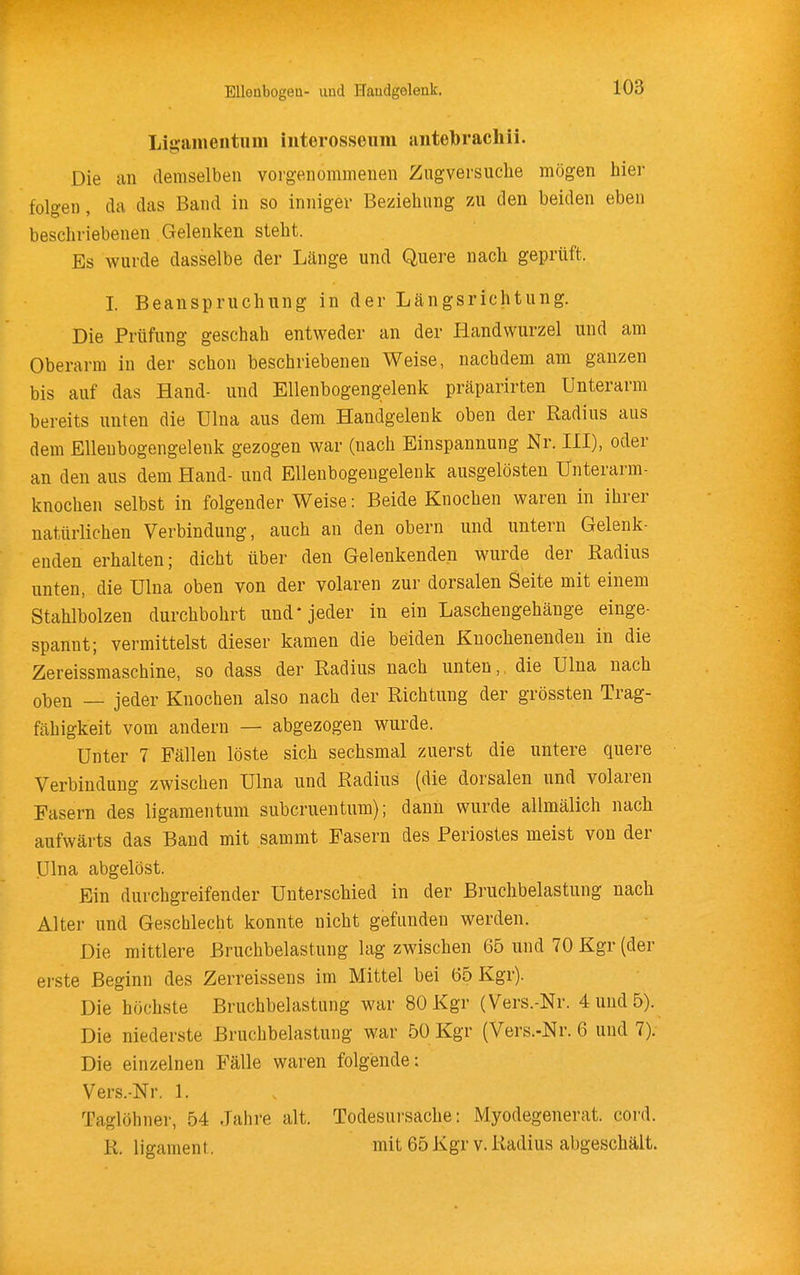 Ligamentum iiiterosseum jintebracliii. Die an demselben vorgenommenen Zugversuche mögen hier folgen, da das Band in so inniger Beziehung zu den beiden eben beschriebenen Gelenken steht. Es wurde dasselbe der Länge und Quere nach geprüft. I. Beanspruchung in der Längsrichtung. Die Prüfung geschah entweder an der Handwurzel und am Oberarm in der schon beschriebenen Weise, nachdem am ganzen bis auf das Hand- und Ellenbogeng;elenk präparirten Unterarm bereits unten die Ulna aus dem Handgelenk oben der Radius aus dem Ellenbogengelenk gezogen war (nach Einspannung Nr. III), oder an den aus dem Hand- und Ellenbogengelenk ausgelösten Unterarm- knochen selbst in folgender Weise: Beide Knochen waren in ihrer natürlichen Verbindung, auch an den obern und untern Gelenk- enden erhalten; dicht über den Gelenkenden wurde der Radius unten, die Ulna oben von der volaren zur dorsalen Seite mit einem Stahlbolzen durchbohrt und* jeder in ein Laschengehänge einge- spannt; vermittelst dieser kamen die beiden Knochenenden in die Zereissmaschine, so dass der Radius nach unten, die Ulna nach oben — jeder Knochen also nach der Richtung der grössten Trag- fähigkeit vom andern — abgezogen wurde. Unter 7 Fällen löste sich sechsmal zuerst die untere quere Verbindung zwischen Ulna und Radius (die dorsalen und volaren Easern des ligamentum subcruentum); dann wurde allmälich nach aufwärts das Band mit sammt Fasern des Periostes meist von der Ulna abgelöst. Ein durchgreifender Unterschied in der Bruchbelastung nach Alter und Geschlecht konnte nicht gefunden werden. Die mittlere Bruchbelastung lag zwischen 65 und 70 Kgr (der erste Beginn des Zerreissens im Mittel bei 65 Kgr). Die höchste Bruchbelastung war 80 Kgr (Vers.-Nr. 4 und 5). Die niederste Bruchbelastung war 50 Kgr (Vers.-Nr. 6 und 7). Die einzelnen Fälle waren folgende: Vers.-Nr. 1. Taglöhner, 54 Jahre alt. Todesursache: Myodegenerat. cord. R. ligament. mit 65 Kgr v. Radius abgeschält.