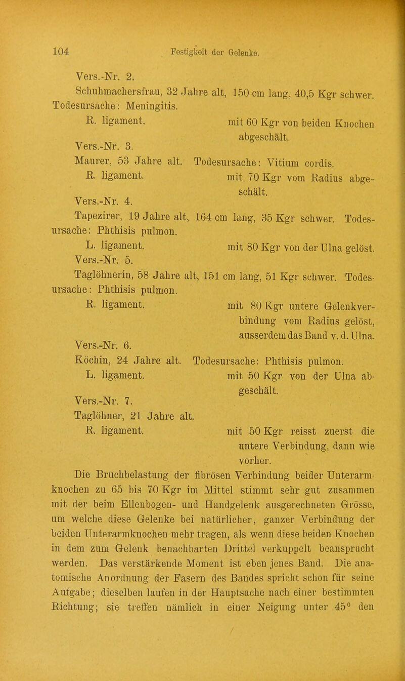 Vers.-Nr. 2. Schiihmachersfrau, 32 Jahre alt, 150 cm lang, 40,5 Kgr schwer. Todesursache: Meningitis. R. ligament. mit 60 Kgr von beiden Knochen abgeschält. Vers.-JSTr. 3. Maurer, 53 Jahre alt. Todesursache: Vitium cordis. R. ligament. mit 70 Kgr vom Radius abge- schält. Vers.-Nr. 4. Tapezirer, 19 Jalire alt, 164 cm laug, 35 Kgr schwer. Todes- ursache: Phthisis pulmon. L. ligament. mit 80 Kgr von der ülna gelöst. Vers.-Nr. 5. Taglöhnerin, 58 Jahre alt, 151 cm lang, 51 Kgr schwer. Todes- ursache: Phthisis pulmon. R. ligament. mit 80 Kgr untere Gelenkver- bindung vom Radius gelöst, ausserdem das Band v. d. Ulna. Vers.-Nr. 6. Köchin, 24 Jahre alt. Todesursache: Phthisis pulmon. L. ligament. mit 50 Kgr von der ülna ab- geschält. Vers.-Nr. 7. Taglöhner, 21 Jahre alt. R. ligament. mit 50 Kgr reisst zuerst die untere Verbindung, dann wie vorher. Die Bruchbelastung der fibrösen Verbindung beider Unterarm- knochen zu 65 bis 70 Kgr im Mittel stimmt sehr gut zusammen mit der beim Ellenbogen- und Handgelenk ausgerechneten Grösse, um welche diese Gelenke bei natürlicher, ganzer Verbindung der beiden Unterarmknocheu mehr tragen, als wenn diese beiden Knochen in dem zum Gelenk benachbarten Drittel verkuppelt beansprucht werden. Das verstärkende Moment ist eben jenes Band. Die ana- tomische Anordnung der Fasern des Bandes spricht schon für seine Aufgabe; dieselben laufen in der Hauptsache nach einer bestimmten Richtung; sie treffen nämlich in einer Neigung unter 45 den