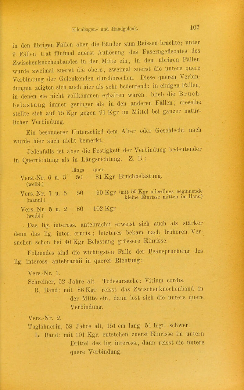 iu den übrigen Fällen aber die Bänrler zum Reissen brachte; unter 9 Fällen trat fünfmal zuerst Auflösung des Faserngeflechtes des Zwischenknochenbandes in der Mitte ein, in den übrigen Fällen wurde zweimal zuerst die obere, zweimal zuerst die untere quere Verbindung der Gelenkendeu durchbrochen. Diese queren Verbin- dungen zeigten sich auch hier als sehr bedeutend: in einigen Fällen, iu denen sie nicht vollkommen erhalten waren, blieb die Bruch- belastung immer geringer als in den anderen Fällen; dieselbe stellte sich auf 75 Kgr gegen 91 Kgr im Mittel bei ganzer natür- licher Verbindung. Ein besonderer Unterschied dem Alter oder Geschlecht nach wurde hier auch nicht bemerkt. Jedenfalls ist aber die Festigkeit der Verbindung bedeutender in Querrichtung als in Längsrichtung. Z. B.: längs quer Vers.-Nr. 6 u. 3 50 81 Kgr Bruchbelastung, (weibl.) Vers -Nr 7 U 5 50 90 Kgr (mit 50 Kgr allerdings beginnende ^ ; . , : ' ^ * kleine Einrisse mitten im Band) (mannl.) Vers.-Nr. 5 u. 2 80 102 Kgr (weibl.) . Das lig. inteross. antebrachii erweist sich auch als stärker denn das lig. inter. cruris.; letzteres bekam nach früheren Ver- suchen schon bei 40 Kgr Belastung grössere Einrisse. Folgendes sind die wichtigsten Fälle der Beanspruchung des lig. inteross. antebrachii in querer Richtung: Vers.-Nr. 1. Schreiner, 52 Jahre alt. Todesursache: Vitium cordis. R. Band: mit 86 Kgr reisst das Zwischenknochenband in der Mitte ein, dann löst sich die untere quere Verbindung. Vers.-Nr. 2. Taglöhnerin, 58 Jahre alt, 151 cm lang, 51 Kgr. schwer. L. Band: mit 101 Kgr. entstehen zuerst Einrisse im untern Drittel des lig. inteross., dann reisst die untere quere Verbindung.